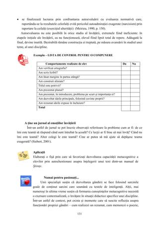 131
• se finalizează lucrarea prin confruntarea autoevaluării cu evaluarea normativă care,
raportându-se la rezultatele celorlalţi evită pericolul autoadmiraţiei exagerate (narcisism) prin
raportare la ceilalţi (exerciţiul alterităţii) (Meirieu, 1990, p. 150).
Autoevaluarea nu este posibilă în orice stadiu al învăţării, extremele fiind ineficiente: în
etapele iniţiale ale învăţării, ea nu funcţionează, elevul fiind lipsit total de repere. Adăugată la
final, devine inutilă. Dezirabilă rămâne construcţia ei treptată, pe măsura avansării în studiul unei
teme, al unei discipline.
Exemplu – LISTA DE CONTROL PENTRU O COMPUNERE
Comportamente realizate de elev Da Nu
Am verificat ortografia?
Am scris lizibil?
Am lăsat margine în partea stângă?
Am construit aliniate?
Titlul este potrivit?
Am prezentat planul?
Am prezentat, în introducere, problema pe scurt şi importanţa ei?
Am dezvoltat ideile principale, folosind cuvinte proprii?
Am rezumat ideile expuse în încheiere?
Total
A ţine un jurnal al emoţiilor învăţării
Într-un astfel de jurnal se pot înscrie observaţii referitoare la probleme cum ar fi: de ce
îmi este teamă să răspund când sunt întrebat la şcoală? Ce lecţii ar fi bine să mai învăţ? Când nu
îmi este teamă? Altor colegi le este teamă? Cine ar putea să mă ajute să depăşesc teama
exagerată? (Siebert, 2001).
Aplicaţii
Elaboraţi o fişă prin care să favorizaţi dezvoltarea capacităţii metacognitive a
elevilor prin autochestionare asupra înţelegerii unui text dintr-un manual de
Ştiinţe.
Numai pentru pasionaţi...
Unii specialişti susţin că dezvoltarea gândirii se face folosind sarcinile
goale de conţinut sarcini care seamănă cu testele de inteligenţă. Alţii, mai
numeroşi în ultima vreme susţin că formarea cunoştinţelor metacognitive necesită
o exersare contextualizată, o învăţare în situaţii didactice specifice unei discipline.
Într-un astfel de context, pot exista şi momente care să suscite reflecţia asupra
funcţionări propriei gândiri – cum realizezi un rezumat, cum memorezi o poezie,
 