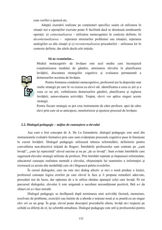 132
cum verifici o ipoteză etc.
Adepţii exersării realizate pe conţinuturi specifice susţin că utilizarea în
situaţii noi a operaţiilor exersate poate fi facilitată dacă se derulează următoarele
operaţii: a) contextualizarea - utilizarea metacogniţiei în contexte definite; b)
decontextualizarea - reperarea structurilor problemei sau situaţiei, reperarea
analogiilor cu alte situaţii şi c) recontextualizarea procedurilor – utilizarea lor în
contexte definite, dar altele decât cele iniţiale.
Să ne reamintim...
Mediul metacognitiv de învăţare este acel mediu care încurajează
conştientizarea modului de gândire, antrenarea elevului în planificarea
învăţării, discutarea strategiilor cognitive şi evaluarea permanentă a
demersurilor acestuia de învăţare.
Pentru formarea conduitei metacognitive, profesorul are la dispoziţie mai
multe strategii pe care le va exersa cu elevii săi: identificarea a ceea ce ştii şi a
ceea ce nu ştii, verbalizarea demersurilor gândirii, planificarea şi reglarea
învăţării, autoevaluarea activităţii. Treptat, elevii vor aplica singuri aceste
strategii.
Pentru fiecare strategie se pot crea instrumente de către profesor, apoi de către
elevi prin care să se anticipeze, monitorizeze şi ajusteze procesul de învăţare.
2.2. Dialogul pedagogic – mijloc de cunoaştere a elevului
Aşa cum a fost conceput de A. De La Garanderie, dialogul pedagogic este unul din
instrumentele evaluării formative prin care sunt evidenţiate procesele cognitive puse în funcţiune
în cursul învăţării. Dialogul pedagogic utilizează tehnica reformulării, definitorie pentru
convorbirea non-directivă iniţiată de Rogers. Întrebările profesorului sunt centrate pe „cum
învaţă”, „cum îşi reprezintă” elevul sarcina şi nu pe „de ce învaţă”. Sunt evitate întrebările care
sugerează elevului strategii utilizate de profesor. Prin întrebări repetate şi răspunsuri reformulate,
educatorul cunoaşte realitatea mentală a elevului, obişnuinţele lui reamintire a informaţiei şi
exersează cu acesta alte modalităţi care să-i lărgească paleta evocărilor.
În cursul dialogului, care nu este nici dialog afectiv şi nici o nouă predare a lecţiei,
profesorul cunoaşte logica erorilor pe care elevul le face şi îi propune remedieri adecvate,
proceduri noi de lucru, dar opţiunea de a le utiliza rămâne apanajul celui care învaţă. Pe tot
parcursul dialogului, elevului îi este asigurată o ascultare necondiţionat pozitivă, fără a-i da
sfaturi ori a-i face morală.
Dialogul pedagogic se desfăşoară după terminarea unei activităţi (lectură, memorare,
rezolvare de probleme, exerciţii) sau înainte de a aborda o noţiune nouă şi se poartă cu un singur
elev ori cu un grup. În grup, elevul poate descoperi procedurile altora, învăţă să-i respecte pe
ceilalţi ca diferiţi de el, îşi schimbă atitudinea. Dialogul pedagogic este util şi profesorului pentru
 