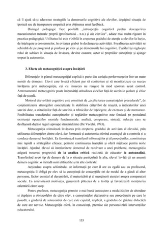 133
că îl ajută să-şi adecveze strategiile la demersurile cognitive ale elevilor, depăşind situaţia de
ipoteză sau de transpunere empatică prin obţinerea unui feedback.
Dialogul pedagogic face posibilă „introspecţia cognitivă pentru descoperirea
mecanismelor mentale proprii (profesorului - n.n.) şi ale elevilor”, aduce mai multă rigoare în
practica pedagogică. Utilitatea lui este vizibilă în creşterea gradului de atenţie a elevilor la lecţie,
de înţelegere a consemnelor, în evitarea grabei în declanşarea activităţii. Focalizarea activităţii se
schimbă de pe programă şi profesor pe elev şi pe demersurile lui cognitive. Copilul îşi regăseşte
rolul de subiect în situaţia de învăţare, devine coautor, actor al propriilor cunoştinţe şi ajunge
treptat la autonomie.
3. Efecte ale metacogniţiei asupra învăţării
Diferenţele în planul metacogniţiei explică o parte din variaţia performanţelor într-un mare
număr de domenii. Elevii care învaţă eficient par să controleze şi să monitorizeze cu succes
învăţarea prin metacogniţie, cei cu insucces nu reuşesc în mod spontan acest control.
Antrenamentul metacognitiv poate îmbunătăţi atitudinea elevilor faţă de sarcinile şcolare şi chiar
faţă de şcoală.
Motorul dezvoltării cognitive este constituit de „explicitarea cunoştinţelor procedurale”, de
conştientizarea strategiilor concretizate în stabilirea criteriilor de reuşită, a indicatorilor unei
sarcini date, a atitudinilor faţă de sarcină, a tehnicilor de înţelegere, de exersare şi de memorare.
Posibilitatea transferului cunoştinţelor şi reglărilor metacognitive este fondată pe postulatul
existenţei operaţiilor mentale fundamentale: analiză, comparare, sinteză, inducţie care se
desfăşoară după o reguli aproape standardizate (De Vecchi, 1993).
Metacogniţia stimulează învăţarea prin creşterea gradului de activism al elevului, prin
utilizarea diferenţelor dintre elevi, dar formează şi autonomia oferind avantajul de a controla şi a
conduce demersul învăţării. Ea favorizează transferul informaţiilor şi al procedurilor, constituirea
mai rapidă a strategiilor eficace, permite continuarea învăţării şi oferă mijloace pentru noile
învăţări. Ajutând elevul să interiorizeze demersul de rezolvare a unei probleme, metacogniţia
asigură trecerea progresivă de la analiza critică realizată de educator la autoanaliză.
Transferând acest tip de demers de la o situaţie particulară la alta, elevul învăţă că un anumit
demers cognitiv, o metodă sunt utilizabile şi în alte contexte.
Acţionând asupra schimbului de informaţii pe care îl are cu egalii sau cu profesorul,
metacogniţia îl obligă pe elev să ia cunoştinţă de concepţiile ori de modul de a gândi al altor
persoane, factor esenţial al decentrării, al maturizării şi al menţinerii atenţiei asupra comparaţiei
sociale. Ea ameliorează motivaţia, generează plăcerea de a învăţa şi favorizează menţinerea
orientării către scop.
Pentru profesor, metacogniţia permite o mai bună cunoaştere a modalităţilor de abordare
şi depăşire a obstacolelor de către elev, a cunoştinţelor declarative sau procedurale pe care le
posedă, a gradului de autocontrol de care este capabil, implicit, a gradului de ghidare didactică
de care are nevoie. Metacogniţia oferă, în consecinţă, premise ale personalizării intervenţiilor
educatorului.
 