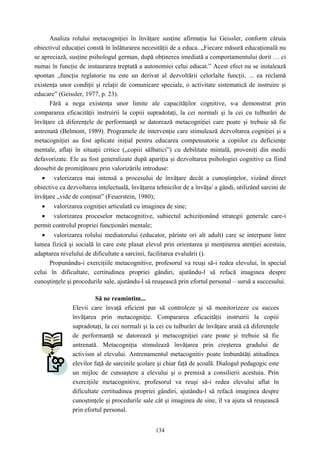134
Analiza rolului metacogniţiei în învăţare susţine afirmaţia lui Geissler, conform căruia
obiectivul educaţiei constă în înlăturarea necesităţii de a educa. „Fiecare măsură educaţională nu
se apreciază, susţine psihologul german, după obţinerea imediată a comportamentului dorit … ci
numai în funcţie de instaurarea treptată a autonomiei celui educat.” Acest efect nu se instalează
spontan „funcţia reglatorie nu este un derivat al dezvoltării celorlalte funcţii, ... ea reclamă
existenţa unor condiţii şi relaţii de comunicare speciale, o activitate sistematică de instruire şi
educare” (Geissler, 1977, p. 23).
Fără a nega existenţa unor limite ale capacităţilor cognitive, s-a demonstrat prin
compararea eficacităţii instruirii la copiii supradotaţi, la cei normali şi la cei cu tulburări de
învăţare că diferenţele de performanţă se datorează metacogniţiei care poate şi trebuie să fie
antrenată (Belmont, 1989). Programele de intervenţie care stimulează dezvoltarea cogniţiei şi a
metacogniţiei au fost aplicate iniţial pentru educarea compensatorie a copiilor cu deficienţe
mentale, aflaţi în situaţii critice („copiii sălbatici”) cu debilitate mintală, proveniţi din medii
defavorizate. Ele au fost generalizate după apariţia şi dezvoltarea psihologiei cognitive ca fiind
deosebit de promiţătoare prin valorizările introduse:
• valorizarea mai intensă a procesului de învăţare decât a cunoştinţelor, vizând direct
obiective ca dezvoltarea intelectuală, învăţarea tehnicilor de a învăţa/ a gândi, utilizând sarcini de
învăţare „vide de conţinut” (Feuerstein, 1980);
• valorizarea cogniţiei articulată cu imaginea de sine;
• valorizarea proceselor metacognitive, subiectul achiziţionând strategii generale care-i
permit controlul propriei funcţionări mentale;
• valorizarea rolului mediatorului (educator, părinte ori alt adult) care se interpune între
lumea fizică şi socială în care este plasat elevul prin orientarea şi menţinerea atenţiei acestuia,
adaptarea nivelului de dificultate a sarcinii, facilitarea evaluării ().
Propunându-i exerciţiile metacognitive, profesorul va reuşi să-i redea elevului, în special
celui în dificultate, certitudinea propriei gândiri, ajutându-l să refacă imaginea despre
cunoştinţele şi procedurile sale, ajutându-l să reuşească prin efortul personal – sursă a succesului.
Să ne reamintim...
Elevii care învaţă eficient par să controleze şi să monitorizeze cu succes
învăţarea prin metacogniţie. Compararea eficacităţii instruirii la copiii
supradotaţi, la cei normali şi la cei cu tulburări de învăţare arată că diferenţele
de performanţă se datorează şi metacogniţiei care poate şi trebuie să fie
antrenată. Metacogniţia stimulează învăţarea prin creşterea gradului de
activism al elevului. Antrenamentul metacognitiv poate îmbunătăţi atitudinea
elevilor faţă de sarcinile şcolare şi chiar faţă de şcoală. Dialogul pedagogic este
un mijloc de cunoaştere a elevului şi o premisă a consilierii acestuia. Prin
exerciţiile metacognitive, profesorul va reuşi să-i redea elevului aflat în
dificultate certitudinea propriei gândiri, ajutându-l să refacă imaginea despre
cunoştinţele şi procedurile sale cât şi imaginea de sine, îl va ajuta să reuşească
prin efortul personal.
 