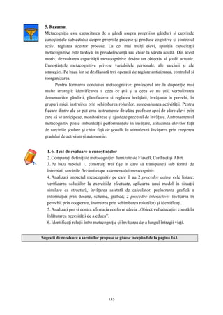 135
5. Rezumat
Metacogniţia este capacitatea de a gândi asupra propriilor gânduri şi cuprinde
cunoştinţele subiectului despre propriile procese şi produse cognitive şi controlul
activ, reglarea acestor procese. La cei mai mulţi elevi, apariţia capacităţii
metacognitive este tardivă, în preadolescenţă sau chiar la vârsta adultă. Din acest
motiv, dezvoltarea capacităţii metacognitive devine un obiectiv al şcolii actuale.
Cunoştinţele metacognitive privesc variabilele personale, ale sarcinii şi ale
strategiei. Pe baza lor se desfăşoară trei operaţii de reglare anticiparea, controlul şi
reorganizarea.
Pentru formarea conduitei metacognitive, profesorul are la dispoziţie mai
multe strategii: identificarea a ceea ce ştii şi a ceea ce nu ştii, verbalizarea
demersurilor gândirii, planificarea şi reglarea învăţării, învăţarea în perechi, în
grupuri mici, instruirea prin schimbarea rolurilor, autoevaluarea activităţii. Pentru
fiecare dintre ele se pot crea instrumente de către profesor apoi de către elevi prin
care să se anticipeze, monitorizeze şi ajusteze procesul de învăţare. Antrenamentul
metacognitiv poate îmbunătăţii performanţele în învăţare, atitudinea elevilor faţă
de sarcinile şcolare şi chiar faţă de şcoală, le stimulează învăţarea prin creşterea
gradului de activism şi autonomie.
1.6. Test de evaluare a cunoştinţelor
2.Comparaţi definiţiile metacogniţiei furnizate de Flavell, Cardinet şi Altet.
3.Pe baza tabelul 1, construiţi trei fişe în care să transpuneţi sub formă de
întrebări, sarcinile fiecărei etape a demersului metacognitiv.
4.Analizaţi impactul metacognitiv pe care îl au 2 procedee active cele listate:
verificarea soluţiilor la exerciţiile efectuate, aplicarea unui model în situaţii
similare ca structură, învăţarea asistată de calculator, prelucrarea grafică a
informaţiei prin desene, scheme, grafice; 2 procedee interactive: învăţarea în
perechi, prin cooperare, instruirea prin schimbarea rolurilor) şi identificaţi.
5.Analizaţi pro şi contra afirmaţia conform căreia „Obiectivul educaţiei constă în
înlăturarea necesităţii de a educa”.
6.Identificaţi relaţii între metacogniţie şi învăţarea de-a lungul întregii vieţi.
Sugestii de rezolvare a sarcinilor propuse se găsesc începând de la pagina 163.
 