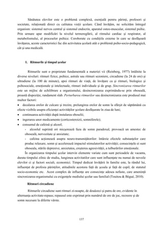 137
Sănătatea elevilor este o problemă complexă, esenţială pentru părinţi, profesori şi
societate, relaţionată direct cu calitatea vieţii şcolare. Când învăţăm, ne solicităm întregul
organism: sistemul nervos central şi sistemul endocrin, aparatul osteo-muscular, sistemul psihic.
Prin urmare apar modificări la nivelul termoreglării, al ritmului cardiac şi respirator, al
metabolismului, al proceselor psihice. Coroborate cu condiţiile externe în care se desfăşoară
învăţarea, aceste caracteristici fac din activitatea şcolară atât o problemă psiho-socio-pedagogică,
cât şi una medicală.
1. Ritmurile şi timpul şcolar
Ritmurile sunt o proprietate fundamentală a materiei vii (Reinberg, 1977) întâlnite la
diverse niveluri: ritmuri fizice, psihice, astrale sau ritmuri sezoniere, circadiene (la 24 de ore) şi
ultradiene (la 100 de minute), apoi ritmuri de viaţă, de învăţare ca şi ritmuri, biologice şi
psihosociale, emoţionale şi intelectuale, ritmuri individuale şi de grup. Sincronizarea ritmurilor
este un mijloc de echilibrare a organismului, desincronizarea exprimându-se prin oboseală,
proastă dispoziţie, randament slab. Perturbarea ritmurilor sau desincronizarea este produsul mai
multor factori:
• decalarea orelor de culcare şi trezire, prelungirea orelor de somn la sfârşit de săptămână cu
efecte vizibile asupra eficienţei activităţilor şcolare desfăşurate în ziua de luni;
• continuarea activităţii după instalarea oboselii;
• ingerarea unor medicamente (corticosteroizii, somniferele);
• consumul de cafeină şi alcool;
- alcoolul suprimă ori micşorează faza de somn paradoxal, provoacă un amestec de
oboseală, nervozitate şi anxietate;
- cafeina acţionează asupra neuro-transmiţătorilor: întârzie efectele substanţelor care
produc relaxare, somn şi accelerează impactul stimulatorilor activităţii; consecinţele ei sunt
oboseala, stările depresive, anxietatea, creşterea agresivităţii, a tulburărilor emoţionale.
În organizarea timpului şcolar intervin elemente variate cum sunt perioadele de vacanta,
durata timpului zilnic de studiu, lungimea activitatilor care sunt influenţate nu numai de nevoile
elevilor ci şi factori sociali, economici. Timpul dedicat învăţării în familie este, la rândul lui,
influenţat de profesia părinţilor, atitudinile acestora faţă de şcoala şi faţă de copil, de statutul
socio-economic etc. Acest complex de influenţe are consecinţe adesea nefaste, care ameninţă
sincronizarea organismului cu exigenţele mediului şcolar sau familial (Touitou & Bégué, 2010).
Ritmuri circadiene
Ritmurile circadiene sunt ritmuri zi-noapte, de douăzeci şi patru de ore, evidente în
alternanţa activitate-repaus; repausul este exprimat prin numărul de ore de joc, recreere şi de
somn necesare la diferite vârste.
 