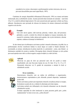 139
consideră că ar exista o descreştere a performanţelor şcolare miercurea, dar ea nu
provoacă dezechilibre prea mari (apud Racle, 1987).
Cantitatea de energie disponibilă influenţează (Przesmycki, 1991) nu numai activitatea
intelectuală, dar şi schimburile sociale. Acestea prezintă două momente de saturaţie – unul între
10 şi 11½ şi altul la debutul după-amiezii. Ele sunt caracterizate prin agresiuni verbale sau fizice,
plânsete. Introducerea unor perioade de relaxare de douăzeci de minute relansează activităţile
cognitive ale elevilor.
Exemple
Unii elevi devin apatici, slab motivaţi, plictisiţi, visători, alţii, sub presiunea
părinţilor, a şcolii, a notelor fac eforturi de adaptare şi reuşesc momentan, dar
eşuează în surmenaj, tradus adesea prin agitaţie, dar şi prin dezinteres, absenţe
repetate, scăderea rezistenţei la îmbolnăviri.
Şi alte ritmuri pot să influenţeze activitatea şcolară: ritmurile alimentare, de pildă, fac ca
performanţele elevilor insuficient hrăniţi la micul dejun să scadă la finalul dimineţii. Se
recomandă, ca urmare, introducerea la prima masă din zi a proteinelor - carne, ouă, brânză - şi
diminuarea cantităţii de cereale şi amidon. Divergenţa dintre ritmurile biologice şi cele şcolare
provoacă apariţia unor stări cu efecte negative asupra învăţării şi a stării de bine.
Aplicaţii
Observaţi un grup de elevi pe parcursul unei zile de şcoală şi notaţi
manifestările cele mai frecvente înainte de ora 10, între 10 şi 12, 13 şi 15.
Elementele observate vor fi: gradul de concentrare a atenţiei la lecţii şi
schimburile sociale.
Să ne reamintim...
Sincronizarea ritmurilor este un mijloc de echilibrare a organismului,
desincronizarea exprimându-se prin oboseală, proastă dispoziţie, randament
şcolar slab.
Pentru activitatea şcolară sunt importante ritmurile circadiene,ritmuri zi-noapte,
de douăzeci şi patru de ore, evidente în alternanţa activitate-repaus.
Activitatea şcolară este influenţată şi de ritmurile alimentare sau de ritmurile
schimburilor sociale.
Evoluţia capacităţii de efort intelectual se poate prezenta grafic prin „curba
randamentului” al cărei revers este „curba oboselii”.
 