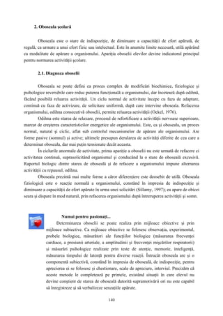 140
2. Oboseala şcolară
Oboseala este o stare de indispoziţie, de diminuare a capacităţii de efort apărută, de
regulă, ca urmare a unui efort fizic sau intelectual. Este în anumite limite necesară, utilă apărând
ca modalitate de apărare a organismului. Apariţia oboselii elevilor devine indicatorul principal
pentru normarea activităţii şcolare.
2.1. Diagnoza oboselii
Oboseala se poate defini ca proces complex de modificări biochimice, fiziologice şi
psihologice reversibile care reduc puterea funcţională a organismului, dar încetează după odihnă,
făcând posibilă reluarea activităţii. Un ciclu normal de activitate începe cu faza de adaptare,
continuă cu faza de activizare, de solicitare uniformă, după care intervine oboseala. Refacerea
organismului, odihna consecutivă oboselii, permite reluarea activităţii (Ockel, 1976).
Odihna este starea de relaxare, procesul de refortificare a activităţii nervoase superioare,
marcat de creşterea caracteristicilor energetice ale organismului. Este, ca şi oboseala, un proces
normal, natural şi ciclic, aflat sub controlul mecanismelor de apărare ale organismului. Are
forme pasive (somnul) şi active; ultimele presupun derularea de activităţi diferite de cea care a
determinat oboseala, dar mai puţin tensionate decât aceasta.
În ciclurile anormale de activitate, prima apariţie a oboselii nu este urmată de refacere ci
activitatea continuă, suprasolicitând organismul şi conducând la o stare de oboseală excesivă.
Raportul biologic dintre starea de oboseală şi de refacere a organismului impune alternarea
activităţii cu repausul, odihna.
Oboseala prezintă mai multe forme a căror diferenţiere este deosebit de utilă. Oboseala
fiziologică este o reacţie normală a organismului, constând în impresia de indispoziţie şi
diminuare a capacităţii de efort apărute în urma unei solicitări (Sillamy, 1997); ea apare de obicei
seara şi dispare în mod natural, prin refacerea organismului după întreruperea activităţii şi somn.
Numai pentru pasionaţi...
Determinarea oboselii se poate realiza prin mijloace obiective şi prin
mijloace subiective. Ca mijloace obiective se folosesc observaţia, experimentul,
probele biologice, măsurători ale funcţiilor biologice (măsurarea frecvenţei
cardiace, a presiunii arteriale, a amplitudinii şi frecvenţei mişcărilor respiratorii)
şi măsurări psihologice realizate prin teste de atenţie, memorie, inteligenţă,
măsurarea timpului de latenţă pentru diverse reacţii. Întrucât oboseala are şi o
componentă subiectivă, constând în impresia de oboseală, de indispoziţie, pentru
aprecierea ei se folosesc şi chestionare, scale de apreciere, interviul. Precizăm că
aceste metode le completează pe primele, existând situaţii în care elevul nu
devine conştient de starea de oboseală datorită supramotivării ori nu este capabil
să înregistreze şi să verbalizeze senzaţiile apărute.
 