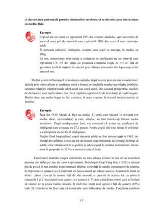15
că dezvoltarea post-natală permite structurilor cerebrale să se dezvolte prin interacţiune
cu mediul fizic.
Exemple
Copilul are un creier ce reprezintă 25% din creierul adultului, spre deosebire de
creierul unui pui de maimuţă care reprezintă 60% din creierul unei maimuţe-
adult.
În perioada achiziţiei limbajului, creierul unui copil se măreşte, în medie, cu
200g.
La om, maturizarea post-natală a creierului se desfăşoară pe un interval care
reprezintă 1/5- 1/6 din viaţă, iar greutatea creierului creşte de trei ori faţă de
greutatea avută la naştere, în special prin mărirea neuronilor din hipocamp şi din
creierul mic.
Mediul extern influenţează dezvoltarea copilului după naştere prin diverse caracteristici:
sărăcia prin slaba calitate şi cantitatea mică a hranei, ori jucăriile neadecvate oferite copilului,
calitatea relaţiilor interpersonale adult-copil sau copil-copil. Din această perspectivă, mediile
de dezvoltare sunt medii sărace (nu oferă copilului oportunităţi de activitate) şi medii bogate.
Mediu sărac sau mediu bogat nu fac trimitere, în acest context, la statutul socioeconomic al
familiei.
Exemplu
Încă din 1939, Skeels & Dye au studiat 13 copii care trăiseră la orfelinat (un
mediu sărac, nestimulativ) şi care, ulterior, au fost transferaţi într-un mediu
stimulativ. După nouăsprezece luni, s-a constatat că aveau un coeficient de
inteligenţă care crescuse cu 27,2 puncte. Pentru copiii din lotul rămas în orfelinat
s-a înregistrat un declin al inteligenţei.
Studiul fiind longitudinal, copiii deveniţi adulţi au fost reinvestigaţi în 1965: cei
plecaţi din orfelinat aveau un loc de muncă, erau mulţumiţi de ei înşişi, în timp ce
adulţii care rămăseseră în copilărie şi adolescenţă în mediul nestimulativ lucrau
doar în proporţie de 50 % ca muncitori necalificaţi.
Concluziile studiilor asupra animalelor au fost adesea extinse la om ori au constituit
premise ale reflecţiei sau ale unor experimente. Psihologul Zing-Yang Kuo (1930) a crescut
pui de pisică în trei condiţii experimentale diferite: a) izolaţi de adulţii consumatori de şoareci,
b) împreună cu şoarecii şi c) împreună cu pisica-mamă ce mânca şoareci. Rezultatele arată că
dintre pisoii crescuţi în izolare faţă de alte animale şi crescuţi în acelaşi loc cu şoarecii
(situaţiile 1 şi 2) mai puţini sunt agresivi cu şoarecii (17%) pe când dintre pisoii care au învăţat
să vâneze de la pisica mamă (situaţia 3) mult mai mulţi sunt agresivi faţă de şoareci (85%)
(tab. 2). Concluzia lui Kuo este că instinctele sunt influenţate de mediu. Concluzia conform
 