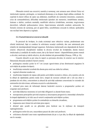 141
Oboseala cronică sau excesivă, numită şi surmenaj, este urmarea unor eforturi fizice ori
intelectuale repetate, prelungite, se instalează dimineaţa şi nu dispare după odihna cotidiană. Se
exprimă în dureri difuze de spate sau abdomen, modificări ale somnului (insomnie, coşmaruri,
crize de somnambulism), dificultăţi intelectuale (pierderi ale memoriei, instabilitatea atenţiei,
lentoare a ideilor, confuzie mentală), modificări afective (iritabilitate, anxietate, tergiversarea
deciziilor), tulburări psihosomatice (ulcer, hiper-tensiune arterială) conduite antisociale. În
formele extreme de surmenaj, pot să apară febra, sensibilitatea crescută la infecţii, ipohondria
sau oscilaţii între depresie şi agitaţie.
2.2. Factorii interni şi externi ai oboselii
În procesul de învăţare, în ciuda existenţei unor obiective variate, predominant este
efortul intelectual, fapt ce conduce la solicitarea scoarţei cerebrale, dar care antrenează prin
relaţiile de interdependenţă întregul organism. Solicitarea intelectuală este dependentă de factori
externi: obiectivele disciplinelor studiate la diverse niveluri de învăţământ, durata muncii
intelectuale şi condiţiile de mediu extern, dar şi de factori interni - disponibilitatea pentru muncă
a elevului, motivaţia şi stările afective, de alte trăsături ale personalităţii (Neacşu, 1990, p. 16).
Cauzele oboselii se pot situa în raport cu persoana elevului, în exterior sau în interior.
Determină oboseala următorii factori externi:
• prelungirea orarului şcolar la 6-7 ore (creşte agresivitatea şi/sau diminuează angajarea în
activităţile de predare-învăţare);
• insuficienţa somnului rezultată din durata prea mică sau slaba lui calitate;
• regimul alimentar neadecvat;
• insuficienţa timpului de repaus atât pentru activităţile recreative zilnice, cât şi pentru cele de
la sfârşit de săptămână; pentru mulţi elevi, timpul de recreere coboară sub o oră sau chiar o
jumătate de oră zilnic, concomitent cu abuzul de activităţi sedentare concretizate în vizionări ale
emisiunilor de televiziune, utilizarea excesivă a calculatorului;
• volumul prea mare de informaţii datorat încărcării excesive a programelor şcolare ori
exigenţei unor profesori;
• activităţi didactice monotone ori activităţi obligatorii cu durată foarte mare;
• nerespectarea principiilor privind creşterea şi descreşterea progresivă a intensităţii eforturilor
în timpul săptămânii şi al zilei sau al varierii conţinutului activităţilor şcolare;
• programarea activităţilor şcolare în contradicţie cu ritmurile circadiene;
• impunerea unor ritmuri de activitate prea repezi;
• drumul spre şcoală cu un ghiozdan prea încărcat sau în mijloace de transport
supraaglomerate;
• prelungirea orelor de curs, neacordarea pauzei de către unii profesori;
• solicitarea efectuării unor teme supradimensionate de pe o zi pe alta, la sfârşit de săptămână
sau în vacanţe;
 