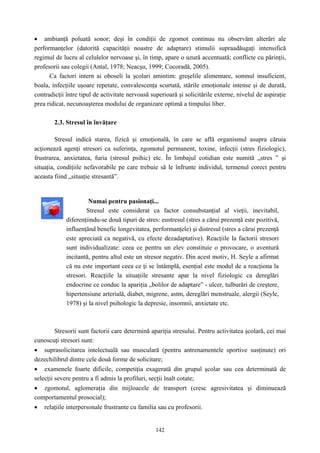 142
• ambianţă poluată sonor; deşi în condiţii de zgomot continuu nu observăm alterări ale
performanţelor (datorită capacităţii noastre de adaptare) stimulii supraadăugaţi intensifică
regimul de lucru al celulelor nervoase şi, în timp, apare o uzură accentuată; conflicte cu părinţii,
profesorii sau colegii (Antal, 1978; Neacşu, 1999; Cocoradă, 2005).
Ca factori intern ai oboseli la şcolari amintim: greşelile alimentare, somnul insuficient,
boala, infecţiile uşoare repetate, convalescenţa scurtată, stările emoţionale intense şi de durată,
contradicţii între tipul de activitate nervoasă superioară şi solicitările externe, nivelul de aspiraţie
prea ridicat, necunoaşterea modului de organizare optimă a timpului liber.
2.3. Stresul în învăţare
Stresul indică starea, fizică şi emoţională, în care se află organismul asupra căruia
acţionează agenţi stresori ca suferinţa, zgomotul permanent, toxine, infecţii (stres fiziologic),
frustrarea, anxietatea, furia (stresul psihic) etc. În limbajul cotidian este numită „stres ” şi
situaţia, condiţiile nefavorabile pe care trebuie să le înfrunte individul, termenul corect pentru
aceasta fiind „situaţie stresantă”.
Numai pentru pasionaţi...
Stresul este considerat ca factor consubstanţial al vieţii, inevitabil,
diferenţiindu-se două tipuri de stres: eustresul (stres a cărui prezenţă este pozitivă,
influenţând benefic longevitatea, performanţele) şi distresul (stres a cărui prezenţă
este apreciată ca negativă, cu efecte dezadaptative). Reacţiile la factorii stresori
sunt individualizate: ceea ce pentru un elev constituie o provocare, o aventură
incitantă, pentru altul este un stresor negativ. Din acest motiv, H. Seyle a afirmat
că nu este important ceea ce ţi se întâmplă, esenţial este modul de a reacţiona la
stresori. Reacţiile la situaţiile stresante apar la nivel fiziologic ca dereglări
endocrine ce conduc la apariţia „bolilor de adaptare” - ulcer, tulburări de creştere,
hipertensiune arterială, diabet, migrene, astm, dereglări menstruale, alergii (Seyle,
1978) şi la nivel psihologic la depresie, insomnii, anxietate etc.
Stresorii sunt factorii care determină apariţia stresului. Pentru activitatea şcolară, cei mai
cunoscuţi stresori sunt:
• suprasolicitarea intelectuală sau musculară (pentru antrenamentele sportive susţinute) ori
dezechilibrul dintre cele două forme de solicitare;
• examenele foarte dificile, competiţia exagerată din grupul şcolar sau cea determinată de
selecţii severe pentru a fi admis la profiluri, secţii înalt cotate;
• zgomotul, aglomeraţia din mijloacele de transport (cresc agresivitatea şi diminuează
comportamentul prosocial);
• relaţiile interpersonale frustrante cu familia sau cu profesorii.
 