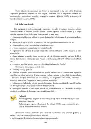 143
Pentru adolescenţi acţionează ca stresori şi sentimentul că nu sunt iubiţi de părinţi
(deprivarea parentală), impresia că sunt singuri, neînţeleşi, dar şi despărţirile afective ale
îndrăgostiţilor, ambiguitatea rolurilor, nereuşitele repetate (Şchiopu, 1997), acumularea de
tracasări mărunte (Lazarus, 1984).
2.4. Reducerea oboselii
Din perspectivă psiho-pedagogică, prevenirea oboselii presupune limitarea acţiunii
factorilor externi şi educarea elevului pentru a limita acţiunea factorilor interni şi a creşte
controlul asupra activităţi de învăţare. Se recomandă în acest scop:
• alternarea activităţilor cu odihna, în concordanţă cu fazele fiziologice de acumulare/cedare a
energiei;
• plasarea activităţilor dificile în perioadele din zi şi săptămână cu randament maxim;
• alternarea formelor şi conţinuturilor activităţilor şcolare;
• evitarea monotoniei care ea însăşi provoacă oboseală;
• organizarea de activităţi didactice interesante, variate, utilizarea jocului didactic, a unor
stimuli variaţi;
• durata adecvată a pauzelor dintre ore, nu mai mici de 10 minute, dar nici mai mari de 20 de
minute; după masa de prânz şi de seara pauzele se prelungesc până la 60-120 de minute (Antal,
1978);
• extinderea regulilor igienice asupra pregătirii lecţiilor în mediul familial.
Diminuarea stresului este posibilă prin:
• activităţi fizice şi sportive;
• folosirea temporară a unor mecanisme de apărare (raţionalizare – căutarea unor argumente
plauzibile care să salveze stima de sine, pentru a explica o situaţie nefavorabilă, intelectualizare
– disocierea reacţiei intelectuale de cea afectivă, cu exagerarea celei dintâi, substituţie –
înlocuirea unor acţiuni fără şanse de succes cu altele accesibile);
• înlăturarea prejudecăţilor privind imposibilitatea de a domina manifestările, reacţiile psihice
sau fiziologice proprii, practicarea unor metode de relaxare);
• cunoaşterea modului în care apare stresul sau a manifestărilor lui, considerată în terapia
cognitivă o modalitate de diminuare a acestuia (Miclea, 1991).
Aplicaţii
Analizaţi propriul program de activitate şi faceţi o listă a modalităţilor prin care
vă reduceţi oboseala.
Reflectaţi, prin raportare la extrasul din Miclea (1991), asupra mijloacelor prin
care aţi putea să vă diminuaţi distresul.
Diminuarea acţiunii distresului este simultană cu învăţarea unei abordări pozitive şi
realiste a vieţii, ordonată după următoarele principii:
• nu fiţi surprinşi de tulburări, încercaţi să anticipaţi problemele;
 