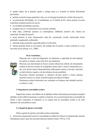 144
• căutaţi soluţii, fie şi parţiale, pentru a câştiga timp şi a examina în detaliu deficienţele
persistente;
• preluaţi controlul asupra propriului viitor, nu vă retrageţi în poziţia de victimă, fiţi proactivi;
• nu generalizaţi dificultăţile, nu vă autoblamaţi, nu vă îndoiţi de Dv. înşivă, pentru că aceste
sentimente erodează şansele de succes;
• nu excludeţi posibilitatea eşecului;
• acceptaţi ceea ce s-a demonstrat că nu se poate schimba;
• trăiţi clipa, combinaţi acţiunea cu contemplarea, sărbătoriţi anumite zile, căutaţi noi
experienţe, învăţaţi din greşeli;
• faceţi reînnoiri în toate dimensiunile vieţii Dv: emoţională, socială, intelectuală, fizică,
spirituală, ocupaţională, ambientală;
• acţionaţi asupra propriilor capacităţi pentru a le dezvolta;
• toleraţi greşelile altora şi cele proprii, dar învăţaţi din ele pentru a creşte controlul şi a avea
mai mult succes (Payne et al., 2000).
Să ne reamintim...
Oboseala este o stare de indispoziţie, de diminuare a capacităţii de efort apărută,
de regulă, ca urmare a unui efort fizic sau intelectual.
Oboseala este determinată de factori externi (obiectivele dificile ale disciplinelor
studiate la diverse niveluri de învăţământ, durata mare a muncii intelectuale etc.),
dar şi de factori interni (disponibilitatea slabă pentru muncă a elevului, motivaţia
şi stările afective negative, de alte trăsături ale personalităţii).
Prevenirea oboselii presupune şi educarea elevului pentru a limita acţiunea
factorilor interni şi a creşte controlul asupra activităţi de învăţare.
Diminuarea acţiunii distresului este simultană cu învăţarea unei abordări pozitive
şi realiste a vieţii.
3. Organizarea activităţilor şcolare
Organizarea tuturor activităţilor de învăţământ trebuie întemeiată pe principiul protejării
sănătăţii, al dezvoltării armonioase a copiilor şi tinerilor. Ea se concretizează într-un ansamblu de
norme a căror cunoaştere şi respectare se va asigura atât de autorităţile şcolare şi de către
educatori cât şi de părinţi şi copii.
3.1. Reguli de igienă a activităţii
Dintre regulile de igienă a activităţii şcolare menţionăm:
• proiectarea programului şcolar în concordanţă cu stadiul de refacere al organismului, pauzele
fiind plasate atunci când este necesară refacerea forţelor (Antal, 1978, p. 272);
 