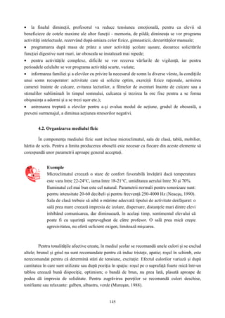 145
• la finalul dimineţii, profesorul va reduce tensiunea emoţională, pentru ca elevii să
beneficieze de cotele maxime ale altor funcţii - memoria, de pildă; dimineaţa se vor programa
activităţi intelectuale, rezervând după-amiaza celor fizice, gimnasticii, dexterităţilor manuale;
• programarea după masa de prânz a unor activităţi şcolare uşoare, deoarece solicitările
funcţiei digestive sunt mari, iar oboseala se instalează mai repede;
• pentru activităţile complexe, dificile se vor rezerva vârfurile de vigilenţă, iar pentru
perioadele celelalte se vor programa activităţi scurte, variate;
• informarea familiei şi a elevilor cu privire la necesarul de somn la diverse vârste, la condiţiile
unui somn recuperator: activitate care să solicite optim, exerciţii fizice raţionale, aerisirea
camerei înainte de culcare, evitarea lecturilor, a filmelor de aventuri înainte de culcare sau a
stimulilor subliminali în timpul somnului, culcarea şi trezirea la ore fixe pentru a se forma
obişnuinţa a adormi şi a se trezi uşor etc.);
• antrenarea treptată a elevilor pentru a-şi evalua modul de acţiune, gradul de oboseală, a
preveni surmenajul, a diminua acţiunea stresorilor negativi.
4.2. Organizarea mediului fizic
În componenţa mediului fizic sunt incluse microclimatul, sala de clasă, tablă, mobilier,
hârtia de scris. Pentru a limita producerea oboselii este necesar ca fiecare din aceste elemente să
corespundă unor parametrii aproape general acceptaţi.
Exemple
Microclimatul creează o stare de confort favorabilă învăţării dacă temperatura
este vara între 22-24°C, iarna între 18-21°C, umiditatea aerului între 30 şi 70%.
Iluminatul cel mai bun este cel natural. Parametrii normali pentru sonorizare sunt:
pentru intensitate 20-60 decibeli şi pentru frecvenţă 250-4000 Hz (Neacşu, 1990).
Sala de clasă trebuie să aibă o mărime adecvată tipului de activitate desfăşurat: o
sală prea mare creează impresia de izolare, dispersare, distanţele mari dintre elevi
inhibând comunicarea, dar diminuează, în acelaşi timp, sentimentul elevului că
poate fi cu uşurinţă supravegheat de către profesor. O sală prea mică creşte
agresivitatea, nu oferă suficient oxigen, limitează mişcarea.
Pentru tonalităţile afective create, în mediul şcolar se recomandă unele culori şi se exclud
altele; brunul şi griul nu sunt recomandate pentru că induc tristeţe, apatie; roşul în schimb, este
nerecomandat pentru că determină stări de tensiune, excitaţie. Efectul culorilor variază şi după
cantitatea în care sunt utilizate sau după poziţia în spaţiu: roşul pe o suprafaţă foarte mică într-un
tablou creează bună dispoziţie, optimism; o bandă de brun, nu prea lată, plasată aproape de
podea dă impresia de soliditate. Pentru zugrăvirea pereţilor se recomandă culori deschise,
tonifiante sau relaxante: galben, albastru, verde (Mureşan, 1988).
 