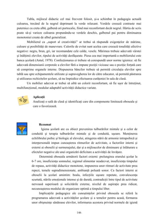 146
Tabla, mijlocul didactic cel mai frecvent folosit, şi-a schimbat în pedagogia actuală
culoarea, trecând de la negrul deprimant la verde relaxant. Verdele creează contraste mai
puternice cu creta albă, galbenă ori portocalie, fiind mai reconfortant decât negrul. Hârtia de scris
poate să-şi varieze culoarea propunându-se verdele deschis, galbenul pai pentru diminuarea
monotoniei create de albul generalizat.
Mobilierul ca „suport al creativităţii” ar trebui să răspundă exigenţelor de mărime,
culoare şi posibilităţi de manevrare. Culorile de evitat sunt acelea care creează tonalităţi afective
negative: negru, brun, gri, iar recomandate cele calde, vesele. Mărimea trebuie adecvată vârstei
şi înălţimii elevilor, tipului de activităţi desfăşurate. Piesa cea mai importantă a mobilierului este
banca şcolară (Antal, 1978). Confecţionarea ei trebuie să corespundă unor norme igienice: să fie
adecvată dimensiunii corporale a elevilor fără a impune poziţii vicioase sau o poziţie forţată care
să comprime organele interne. Dispunerea băncilor trebuie să permită circulaţia elevilor spre
tablă sau spre echipamentele utilizate şi supravegherea lor de către educator, să permită păstrarea
şi utilizarea rechizitelor şcolare, să nu împiedice efectuarea curăţeniei în sala de clasă.
Un mobilier adecvat ar trebui să aibă un colorit reconfortant, să fie uşor de întreţinut,
multifuncţional, modular adaptabil activităţii didactice variate.
Aplicaţii
Analizaţi o sală de clasă şi identificaţi care din componente limitează oboseala şi
care o favorizează.
Rezumat
Igiena şcolară are ca obiect prevenirea tulburărilor mintale şi a celor de
conduită şi terapia tulburărilor mintale şi de conduită, uşoare. Menţinerea
echilibrului psihic şi biologic al elevului, atingerea stării de armonie intrapsihică şi
interpersonală impun cunoaşterea ritmurilor de activitate, a factorilor interni şi
externi ai oboselii şi surmenajului, dar şi a mijloacelor de diminuare şi înlăturare a
efectelor negative ale unei organizări deficitare a activităţii de învăţare.
Determină oboseala următorii factori externi: prelungirea orarului şcolar la
6-7 ore, insuficienţa somnului, regimul alimentar neadecvat, insuficienţa timpului
de repaus, activităţi didactice monotone, impunerea unor ritmuri de activitate prea
repezi, temele supradimensionate, ambianţă poluată sonor. Ca factori interni ai
oboselii la şcolari amintim: boala, infecţiile uşoare repetate, convalescenţa
scurtată, stările emoţionale intense şi de durată, contradicţii între tipul de activitate
nervoasă superioară şi solicitările externe, nivelul de aspiraţie prea ridicat,
necunoaşterea modului de organizare optimă a timpului liber.
Implicaţiile pedagogice ale cunoştinţelor privind oboseala se referă la
programarea adecvată a activităţilor şcolare şi a temelor pentru acasă, formarea
unor obişnuinţe sănătoase elevilor, informarea acestora privind normele de igienă
 