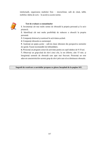 147
intelectuală, organizarea mediului fizic – microclimat, sală de clasă, tablă,
mobilier, hârtia de scris – în acord cu aceste norme.
Test de evaluare a cunoştinţelor
1. Inventariaţi cât mai multe semne de oboseală la propria persoană şi la un/o
prieten/ă.
2. Identificaţi cât mai multe posibilităţi de reducere a oboselii la propria
persoană.
3. Comparaţi distresul şi eustresul în activitatea şcolară.
4. Comparaţi oboseala cu surmenajul.
5. Analizaţi un spaţiu şcolar – sală de clasă, laborator din perspectiva normelor
de igienă. Faceţi recomandări de îmbunătăţire.
6. Proiectaţi un program corect de activitate pentru un copil sănătos de 9-10 ani.
7. Observaţi un grup-clasă de elevi cinci zile, la ore diferite, câte 15 min. şi
înregistraţi semnele de oboseală care apar mai frecvent. Proiectaţi un orar
adecvat caracteristicilor acestui grup de elevi prin care să se diminueze oboseala.
Sugestii de rezolvare a sarcinilor propuse se găsesc începând de la pagina 163.
 
