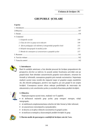 148
Unitatea de învăţare 10.
GRUPURILE ŞCOLARE
Cuprins
1. Introducere .............................................................................................................................147
2.Obiective.................................................................................................................................147
3. Durată ....................................................................................................................................154
4. Conţinutul
1. Grupurile sociale 148
2. Clasa de elevi ca grup socio-educativ 149
3. Efecte pedagogice ale mărimii şi omogenităţii grupului-clasă 155
4. Relaţiile intergrupale în mediul şcolar 155
5. Metode de cunoaştere şi caracterizare a grupului şcolar 157
5. Rezumat .................................................................................................................................161
6. Test de evaluare .....................................................................................................................162
7. Tema de control…………………………………………………….………………………..162
1. Introducere
Dacă în unităţile anterioare a fost abordat procesul de învăţare preponderent din
perspectiva elevilor ca indivizi, în această unitate focalizarea activităţii este pe
grupul-clasă. Sunt abordate caracteristicile grupului socio-educativ, structura lui
formală şi informală, cunoaşterea grupului prin metode sociometrice. Importanţa
studierii acestei teme rezultă din impactul major al grupului asupra membrilor
săi, din efectele pedagogice, pozitive sau negative, pe care grupul le are asupra
învăţării. Cunoaşterea acestor efecte măreşte posibilităţile de intervenţie ale
educatorului şi ale consilierului şcolar şi crescând eficacitatea predării-învăţării.
2. Obiective
După parcurgerea acestei teme, studenţii vor fi capabili:
• să definească noţiunile grup şcolar, grup omogen/ eterogen, relaţii
intergrupale;
• să stabilească complementaritatea rolurilor de lider formal şi lider informal;
• să caracterizeze stereotipurile şi prejudecăţile;
• să descrie şi să aplice tehnicile sociometrice la grupul şcolar;
• să analizeze avantajele şi dezavantajele predării-învăţării în grup.
3. Durata medie de parcurgere a unităţii de învăţare este de 3 ore.
 
