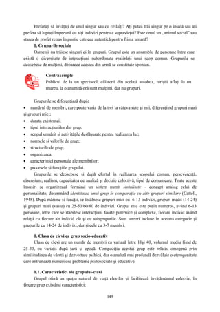 149
Preferaţi să învăţaţi de unul singur sau cu ceilalţi? Aţi putea trăi singur pe o insulă sau aţi
prefera să luptaţi împreună cu alţi indivizi pentru a supravieţui? Este omul un „animal social” sau
starea de profet retras în pustiu este cea autentică pentru fiinţa umană?
1. Grupurile sociale
Oamenii nu trăiesc singuri ci în grupuri. Grupul este un ansamblu de persoane între care
există o diversitate de interacţiuni subordonate realizării unui scop comun. Grupurile se
deosebesc de mulţimi, deoarece acestea din urmă se constituie spontan.
Contraxemple
Publicul de la un spectacol, călătorii din acelaşi autobuz, turiştii aflaţi la un
muzeu, la o anumită oră sunt mulţimi, dar nu grupuri.
Grupurile se diferenţiază după:
• numărul de membri, care poate varia de la trei la câteva sute şi mii, diferenţiind grupuri mari
şi grupuri mici;
• durata existenţei;
• tipul interacţiunilor din grup;
• scopul urmărit şi activităţile desfăşurate pentru realizarea lui;
• normele şi valorile de grup;
• structurile de grup;
• organizarea;
• caracteristici personale ale membrilor;
• procesele şi funcţiile grupului.
Grupurile se deosebesc şi după efortul în realizarea scopului comun, perseverenţă,
disensiuni, realism, capacitatea de analiză şi decizie colectivă, tipul de comunicare. Toate aceste
însuşiri se organizează formând un sistem numit sintalitate – concept analog celui de
personalitate, desemnând identitatea unui grup în comparaţie cu alte grupuri similare (Cattell,
1948). După mărime şi funcţii, se întâlnesc grupuri mici cu 6-13 indivizi, grupuri medii (14-24)
şi grupuri mari (vaste) cu 25-50/60/80 de indivizi. Grupul mic este puţin numeros, având 6-13
persoane, între care se stabilesc interacţiuni foarte puternice şi complexe, fiecare individ având
relaţii cu fiecare alt individ cât şi cu subgrupurile. Sunt uneori incluse în această categorie şi
grupurile cu 14-24 de indivizi, dar şi cele cu 3-7 membri.
1. Clasa de elevi ca grup socio-educativ
Clasa de elevi are un număr de membri ca variază între 11şi 40, volumul mediu fiind de
25-30, cu variaţii după ţară şi epocă. Compoziţia acestui grup este relativ omogenă prin
similitudinea de vârstă şi dezvoltare psihică, dar o analiză mai profundă dezvăluie o eterogenitate
care antrenează numeroase probleme psihosociale şi educative.
1.1. Caracteristici ale grupului-clasă
Grupul oferă un spaţiu natural de viaţă elevilor şi facilitează învăţământul colectiv, în
fiecare grup existând caracteristici:
 