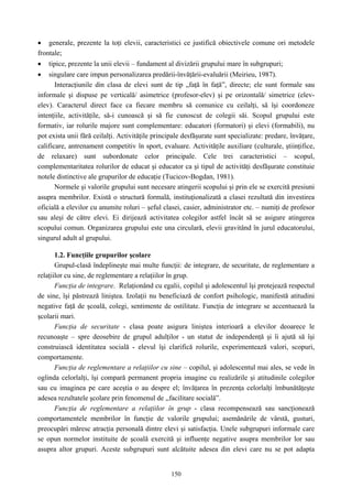 150
• generale, prezente la toţi elevii, caracteristici ce justifică obiectivele comune ori metodele
frontale;
• tipice, prezente la unii elevii – fundament al divizării grupului mare în subgrupuri;
• singulare care impun personalizarea predării-învăţării-evaluării (Meirieu, 1987).
Interacţiunile din clasa de elevi sunt de tip „faţă în faţă”, directe; ele sunt formale sau
informale şi dispuse pe verticală/ asimetrice (profesor-elev) şi pe orizontală/ simetrice (elev-
elev). Caracterul direct face ca fiecare membru să comunice cu ceilalţi, să îşi coordoneze
intenţiile, activităţile, să-i cunoască şi să fie cunoscut de colegii săi. Scopul grupului este
formativ, iar rolurile majore sunt complementare: educatori (formatori) şi elevi (formabili), nu
pot exista unii fără ceilalţi. Activităţile principale desfăşurate sunt specializate: predare, învăţare,
calificare, antrenament competitiv în sport, evaluare. Activităţile auxiliare (culturale, ştiinţifice,
de relaxare) sunt subordonate celor principale. Cele trei caracteristici – scopul,
complementaritatea rolurilor de educat şi educator ca şi tipul de activităţi desfăşurate constituie
notele distinctive ale grupurilor de educaţie (Tucicov-Bogdan, 1981).
Normele şi valorile grupului sunt necesare atingerii scopului şi prin ele se exercită presiuni
asupra membrilor. Există o structură formală, instituţionalizată a clasei rezultată din investirea
oficială a elevilor cu anumite roluri – şeful clasei, casier, administrator etc. – numiţi de profesor
sau aleşi de către elevi. Ei dirijează activitatea colegilor astfel încât să se asigure atingerea
scopului comun. Organizarea grupului este una circulară, elevii gravitând în jurul educatorului,
singurul adult al grupului.
1.2. Funcţiile grupurilor şcolare
Grupul-clasă îndeplineşte mai multe funcţii: de integrare, de securitate, de reglementare a
relaţiilor cu sine, de reglementare a relaţiilor în grup.
Funcţia de integrare. Relaţionând cu egalii, copilul şi adolescentul îşi protejează respectul
de sine, îşi păstrează liniştea. Izolaţii nu beneficiază de confort psihologic, manifestă atitudini
negative faţă de şcoală, colegi, sentimente de ostilitate. Funcţia de integrare se accentuează la
şcolarii mari.
Funcţia de securitate - clasa poate asigura liniştea interioară a elevilor deoarece le
recunoaşte – spre deosebire de grupul adulţilor - un statut de independenţă şi îi ajută să îşi
construiască identitatea socială - elevul îşi clarifică rolurile, experimentează valori, scopuri,
comportamente.
Funcţia de reglementare a relaţiilor cu sine – copilul, şi adolescentul mai ales, se vede în
oglinda celorlalţi, îşi compară permanent propria imagine cu realizările şi atitudinile colegilor
sau cu imaginea pe care aceştia o au despre el; învăţarea în prezenţa celorlalţi îmbunătăţeşte
adesea rezultatele şcolare prin fenomenul de ,,facilitare socială”.
Funcţia de reglementare a relaţiilor în grup - clasa recompensează sau sancţionează
comportamentele membrilor în funcţie de valorile grupului; asemănările de vârstă, gusturi,
preocupări măresc atracţia personală dintre elevi şi satisfacţia. Unele subgrupuri informale care
se opun normelor instituite de şcoală exercită şi influenţe negative asupra membrilor lor sau
asupra altor grupuri. Aceste subgrupuri sunt alcătuite adesea din elevi care nu se pot adapta
 