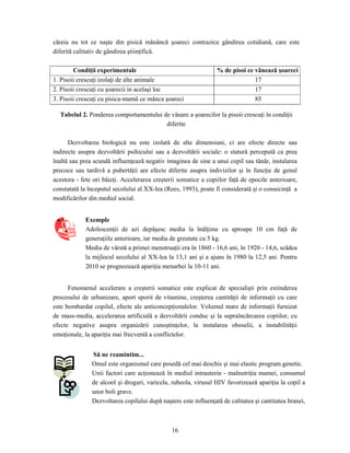 16
căreia nu tot ce naşte din pisică mănâncă şoareci contrazice gândirea cotidiană, care este
diferită calitativ de gândirea ştiinţifică.
Condiţii experimentale % de pisoi ce vânează şoareci
1. Pisoii crescuţi izolaţi de alte animale 17
2. Pisoii crescuţi cu şoarecii in acelaşi loc 17
3. Pisoii crescuţi cu pisica-mamă ce mânca şoareci 85
Tabelul 2. Ponderea comportamentului de vânare a şoarecilor la pisoii crescuţi în condiţii
diferite
Dezvoltarea biologică nu este izolată de alte dimensiuni, ci are efecte directe sau
indirecte asupra dezvoltării psihicului sau a dezvoltării sociale: o statură percepută ca prea
înaltă sau prea scundă influenţează negativ imaginea de sine a unui copil sau tânăr, instalarea
precoce sau tardivă a pubertăţii are efecte diferite asupra indivizilor şi în funcţie de genul
acestora - fete ori băieţi. Accelerarea creşterii somatice a copiilor faţă de epocile anterioare,
constatată la începutul secolului al XX-lea (Rees, 1993), poate fi considerată şi o consecinţă a
modificărilor din mediul social.
Exemple
Adolescenţii de azi depăşesc media la înălţime cu aproape 10 cm faţă de
generaţiile anterioare, iar media de greutate cu 5 kg.
Media de vârstă a primei menstruaţii era în 1860 - 16,6 ani, în 1920 - 14,6, scădea
la mijlocul secolului al XX-lea la 13,1 ani şi a ajuns în 1980 la 12,5 ani. Pentru
2010 se prognozează apariţia menarhei la 10-11 ani.
Fenomenul accelerare a creşterii somatice este explicat de specialişti prin extinderea
procesului de urbanizare, aport sporit de vitamine, creşterea cantităţii de informaţii cu care
este bombardat copilul, efecte ale anticoncepţionalelor. Volumul mare de informaţii furnizat
de mass-media, accelerarea artificială a dezvoltării conduc şi la supraîncărcarea copiilor, cu
efecte negative asupra organizării cunoştinţelor, la instalarea oboselii, a instabilităţii
emoţionale, la apariţia mai frecventă a conflictelor.
Să ne reamintim...
Omul este organismul care posedă cel mai deschis şi mai elastic program genetic.
Unii factori care acţionează în mediul intrauterin - malnutriţia mamei, consumul
de alcool şi droguri, varicela, rubeola, virusul HIV favorizează apariţia la copil a
unor boli grave.
Dezvoltarea copilului după naştere este influenţată de calitatea şi cantitatea hranei,
 