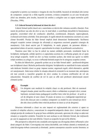 151
exigenţelor şi pentru a-şi menţine o imagine de sine favorabilă, încearcă să introducă alte norme
de comparare: curajul de a sfida regulile existente, evitarea comparării cu cei care învaţă prin
chiul sau abandon, prin insulte, încercări de umilire a colegilor care se supun normelor şcolii
(Neculau, 1996).
1.3. Liderul formal şi informal al clasei de elevi
Liderul formal (şeful clasei) are o autoritatea ce derivă din valoarea socială a funcţiei. Este
numit de profesor sau ales de elevi şi are, în mod ideal, o contribuţie deosebită în funcţionarea
grupului, exercitând rolul de conducere: planifică, coordonează, dirijează, supraveghează,
evaluează activitatea celorlalţi. Este preocupat, în egală măsură de menţinerea coeziunii şi a unui
climat favorabil. Poziţia de lider formal implică două dimensiuni fundamentale: facilitarea
atingerii scopului comun (sinergia de eficienţă) şi asigurarea coeziunii grupului (sinergia de
menţinere). Cele două sarcini pot fi îndeplinite, în unele grupuri, de persoane diferite -
specialistul tehnic al sarcinii, respectiv specialistului în relaţii, în problemele socioafective.
Numirea unui lider va lua în calcul nu numai calităţile personale, rezultatele bune la
învăţătură, inteligenţă, calităţi sportive ci capacitatea acestuia de a influenţa grupul, de a-l ajuta
să-şi atingă scopurile. Astfel un elev cu bune rezultate şcolare, dar timid sau egoist va stabili
relaţii restrânse cu colegii, va avea o influenţă limitată asupra lor în atingerea scopului comun.
În afara de liderul-elev, grupurile şcolare au şi un lider formal adult – profesorul-diriginte
sau învăţătorul clasei. Rolurile profesorului diriginte/ învăţătorului se manifestă în toate acţiunile
sale dedicate formării clasei ca grup: impune norme, sugerează reguli, oferă alternative, aprobă
ori sancţionează. Adecvarea rolului la situaţia educativă existentă la un moment dat, anticiparea
cât mai corectă a reacţiilor grupului de elevi conduc la evitarea conflictelor de rol ale
educatorului. Situaţiile de conflict de rol în care se află unii profesori deteriorează uneori
climatul şcolar.
Exemple
Un diriginte care medieză în relaţiile clasei cu alţi profesori, fără să cunoască
integral situaţia, poate sacrifica uneori, dintr-o solidaritate cu proprii elevi, eronat
înţeleasă, normativitatea pedagogică (conflict între rolul de profesor al şcolii şi
cel de diriginte al unei clase). El poate să noteze cu o indulgenţă nepermisă pe
elevii din clasa pe care o conduce comparativ cu modul în care notează pe elevii
din alte clase (conflict între rolul de profesor al clasei şi cel de diriginte).
Structura informală a clasei nu este impusă ori reglementată din exterior ci apare ca
rezultat al relaţiilor afective, concretizate în simpatiile/antipatiile dintre elevi. Liderul informal
câştigă poziţia de conducere în grup pe baza calităţilor personale, apreciate de colegi ca adecvate
situaţiei şi scopurilor urmărite. Funcţiile lui sunt aceleaşi cu ale liderului formal, dar mijloacele
pe care le angajează cei doi sunt diferite. Uneori şi scopurile lor pot să fie diferite.
Din perspectiva educativă este esenţială convergenţa sau divergenţa dintre influenţele celor
două categorii de lideri. Convergenţa este starea dezirabilă, care trebuie căutată şi menţinută, pe
când divergenţa trebuie cunoscută şi eliminată; pentru cunoaşterea cauzelor acestui fenomen, se
 