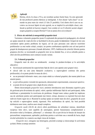 153
Aplicaţii
Dorina, elevă, în clasa a VI-a, are rezultate şcolare foarte bune. Ea este apreciată
de toţi profesorii pentru hărnicie şi inteligenţă. A fost aleasă “şefa clasei” cu un
număr nu prea mare de voturi (13 din 21 posibile). Unii dintre elevii care nu au
votat-o au invocat faptul că este egoistă, nu se implică în activităţile clasei, este
tăcută şi preferă să lucreze singură. Care credeţi că vor fi efectele acestei alegeri
asupra grupului şi asupra Dorinei? Cum ar putea eleva să evolueze?
2. Efecte ale mărimii şi omogenităţii grupului-clasă
Varietatea volumului grupurilor poate fi exploatată din perspectivă pedagogică, ele oferind
un spaţiu natural de viaţă elevilor şi facilitând în diverse grade învăţământul. Grupul de trei este
considerat optim pentru probleme de logică, cel de şase persoane este adecvat rezolvării
problemelor cu mai multe soluţii, creaţiei, iar pentru confruntarea opiniilor este cel mai potrivit
grupul de douăsprezece persoane (Amado &Guittet, 1997). Indiferent de criteriile folosite pentru
gruparea elevilor, se recomandă ca grupurile mici să nu rămână fixe, ci să se schimbe pentru a
oferi elevilor posibilitatea unor contacte sociale variate.
2.1. Volumul grupurilor
Grupurile mari de elevi au următoarele avantaje în predare-învăţare şi în activităţile
educative:
• favorizează sentimentul de superioritate faţă de elevii care aparţin unor grupuri mici;
• elevul slab nu este ţinta hărţuielii evaluative, a supravegherii continue din partea
profesorului, el se poate pierde în masa de elevi;
• au un potenţial informativ mare, care creşte odată cu volumul grupului, dar numai până la un
anumit punct;
• se pot utiliza pentru vizionări de spectacole, demonstraţii experimentale, concursuri sportive;
• se poate diviza în grupuri mici, după diverse criterii;
Dintre dezavantajele grupurilor mari, amintim introducerea unei disonanţe cognitive greu
de gestionat prin diversitatea de opinii, valori, apariţia indiferenţei faţă de unii participanţi, slaba
mobilizare a potenţialului în rezolvarea de probleme. Grupul mare reduce gradul de implicare
sau de satisfacţie pentru unii participanţi mai timizi, retraşi, deoarece se exprimă frecvent doar
indivizii foarte siguri de ei. Reunind în acelaşi spaţiu un număr mare de elevi, grupurile de acest
tip solicită o supraveghere atentă, riguroasă. Prin multitudinea de opinii, fac însă posibilă
dezbaterea unor teme, analiza unor situaţii complexe.
Grupurile medii (24-36 de elevi) oferă posibilitatea de schimburi intense, identificări
reciproce între elevi, sunt capabile de autoreglare, permit funcţionarea complementară a
diverselor roluri şi învăţarea „diferenţei”, a toleranţei. Ele se pot diviza în funcţie de însuşiri de
personalitate: temperament, aptitudini, preferinţe pentru o activitate sau o metodă de lucru, după
nivelul achiziţiilor la o materie sau după viteza de învăţare.
Grupurile mici, omogene sau heterogene, prezintă avantaje şi dezavantaje în activitatea
şcolară. Dintre avantaje amintim:
 