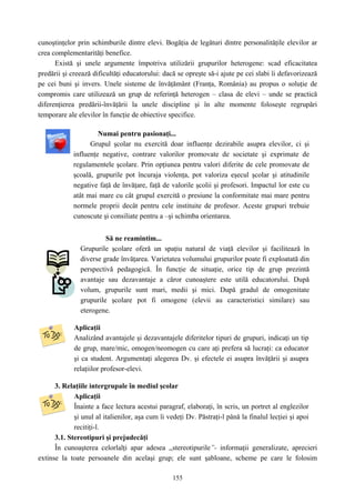 155
cunoştinţelor prin schimburile dintre elevi. Bogăţia de legături dintre personalităţile elevilor ar
crea complementarităţi benefice.
Există şi unele argumente împotriva utilizării grupurilor heterogene: scad eficacitatea
predării şi creează dificultăţi educatorului: dacă se opreşte să-i ajute pe cei slabi îi defavorizează
pe cei buni şi invers. Unele sisteme de învăţământ (Franţa, România) au propus o soluţie de
compromis care utilizează un grup de referinţă heterogen – clasa de elevi – unde se practică
diferenţierea predării-învăţării la unele discipline şi în alte momente foloseşte regrupări
temporare ale elevilor în funcţie de obiective specifice.
Numai pentru pasionaţi...
Grupul şcolar nu exercită doar influenţe dezirabile asupra elevilor, ci şi
influenţe negative, contrare valorilor promovate de societate şi exprimate de
regulamentele şcolare. Prin opţiunea pentru valori diferite de cele promovate de
şcoală, grupurile pot încuraja violenţa, pot valoriza eşecul şcolar şi atitudinile
negative faţă de învăţare, faţă de valorile şcolii şi profesori. Impactul lor este cu
atât mai mare cu cât grupul exercită o presiune la conformitate mai mare pentru
normele proprii decât pentru cele instituite de profesor. Aceste grupuri trebuie
cunoscute şi consiliate pentru a –şi schimba orientarea.
Să ne reamintim...
Grupurile şcolare oferă un spaţiu natural de viaţă elevilor şi facilitează în
diverse grade învăţarea. Varietatea volumului grupurilor poate fi exploatată din
perspectivă pedagogică. În funcţie de situaţie, orice tip de grup prezintă
avantaje sau dezavantaje a căror cunoaştere este utilă educatorului. După
volum, grupurile sunt mari, medii şi mici. După gradul de omogenitate
grupurile şcolare pot fi omogene (elevii au caracteristici similare) sau
eterogene.
Aplicaţii
Analizând avantajele şi dezavantajele diferitelor tipuri de grupuri, indicaţi un tip
de grup, mare/mic, omogen/neomogen cu care aţi prefera să lucraţi: ca educator
şi ca student. Argumentaţi alegerea Dv. şi efectele ei asupra învăţării şi asupra
relaţiilor profesor-elevi.
3. Relaţiile intergrupale în mediul şcolar
Aplicaţii
Înainte a face lectura acestui paragraf, elaboraţi, în scris, un portret al englezilor
şi unul al italienilor, aşa cum îi vedeţi Dv. Păstraţi-l până la finalul lecţiei şi apoi
recitiţi-l.
3.1. Stereotipuri şi prejudecăţi
În cunoaşterea celorlalţi apar adesea ,,stereotipurile”- informaţii generalizate, aprecieri
extinse la toate persoanele din acelaşi grup; ele sunt şabloane, scheme pe care le folosim
 
