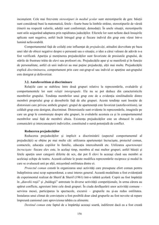 156
inconştient. Cele mai frecvente stereotipuri în mediul şcolar sunt stereotipurile de gen: băieţii
sunt consideraţi buni la matematică, fetele - foarte bune la limbile străine, stereotipurile de vârstă
(tinerii nu respectă valorile, adulţii sunt conformişti, demodaţi). În unele situaţii, stereotipurile
sunt utile asigurând adaptarea prin rapiditatea judecăţilor. Efectele lor sunt nefaste dacă însuşirile
aplicate sunt negative, astfel încât întregul grup şi fiecare individ din grup este văzut într-o
lumină nefavorabilă.
Comportamentul faţă de ceilalţi este influenţat de prejudecăţi, atitudini dezvoltate pe baza
unei idei de obicei negative despre o persoană sau o situaţie, o idee a cărui valoare de adevăr n-a
fost verificată. Apariţia şi menţinerea prejudecăţilor sunt favorizate de presiunile grupului, de
stările de frustrare trăite de elevi sau profesori etc. Prejudecăţile apar şi se manifestă şi în funcţie
de personalitate, astfel că unii indivizi au mai puţine prejudecăţi, alţii mai multe. Prejudecăţile
explică discriminarea, comportament prin care out-grup-ul sau individ ce aparţine aut-grupului
este denigrat şi defavorizat.
3.2. Autofavoritism şi discriminare
Relaţiile care se stabilesc între două grupuri relative la reprezentările, evaluările şi
comportamentele lor sunt relaţii intergrupale. Ele nu se pot deduce din caracteristicile
membrilor grupului. Tendinţa membrilor unui grup este de a evidenţia similitudinile dintre
membrii propriului grup şi deosebirile faţă de alte grupuri. Aceste tendinţe sunt însoţite de
distorsiuni care privesc ambele grupuri: grupul de apartenenţă este favorizat (autofavoritism), iar
celălalt grup este denigrat, discriminat. Distorsiunile sunt evidente în reprezentările, imaginile pe
care un grup le construieşte despre alte grupuri, în evaluările acestuia ca şi în comportamentul
membrilor unui faţă de membrii altuia. Existenţa prejudecăţilor este un obstacol în calea
comunicării şi intercunoaşterii indivizilor, constituind o sursă potenţială de conflict.
Reducerea prejudecăţilor
Reducerea prejudecăţilor şi implicit a discriminării (aspectul comportamental al
prejudecăţii) se obţine pe mai multe căi: utilizarea apartenenţei încrucişate, proiectul comun,
contactele, educaţia copiilor în familie, educaţia interculturală etc. Utilizarea apartenenţei
încrucişate: fiecare elev este, în acelaşi timp, membru al mai multor grupuri; astfel băieţii şi
fetele aparţin unor categorii diferite de sex, dar pot fi elevi în aceeaşi clasă sau membri ai
aceleiaşi echipe de teatru. Această calitate le poate modifica reprezentările reciproce şi modul în
care se evaluează unii pe alţii, micşorând ostilitatea dintre ei.
Proiectul comun constă în organizarea unei activităţi care presupune efort comun pentru
îndeplinirea unui scop supraordonat, a unui interes general. Această modalitate a fost evidenţiată
de experimentul realizat de Sherif & Sherif (1961) într-o tabără şcolară. Copiii au fost împărţiţi
în „diavolii roşii” şi „buldogii” antrenate în diverse activităţii competiţionale, în urma cărora au
apărut conflicte, agresiuni între cele două grupuri. În ciuda desfăşurării unor activităţi comune –
servirea mesei, participarea la spectacole, excursii – grupurile nu şi-au redus ostilitatea.
Instalarea unui climat de convieţuire a fost posibilă doar când grupurile au fost nevoite să repare
împreună camionul care aproviziona tabăra cu alimente.
Destinul comun este faptul de a împărtăşi aceeaşi soartă, indiferent dacă ea a fost creată
 