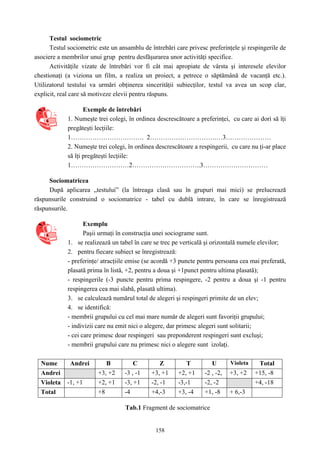 158
Testul sociometric
Testul sociometric este un ansamblu de întrebări care privesc preferinţele şi respingerile de
asociere a membrilor unui grup pentru desfăşurarea unor activităţi specifice.
Activităţile vizate de întrebări vor fi cât mai apropiate de vârsta şi interesele elevilor
chestionaţi (a viziona un film, a realiza un proiect, a petrece o săptămână de vacanţă etc.).
Utilizatorul testului va urmări obţinerea sincerităţii subiecţilor, testul va avea un scop clar,
explicit, real care să motiveze elevii pentru răspuns.
Exemple de întrebări
1. Numeşte trei colegi, în ordinea descrescătoare a preferinţei, cu care ai dori să îţi
pregăteşti lecţiile:
1……………………………. 2………………………….…3…………………
2. Numeşte trei colegi, în ordinea descrescătoare a respingerii, cu care nu ţi-ar place
să îţi pregăteşti lecţiile:
1………………………2…………………………..3…………………………
Sociomatricea
După aplicarea „testului” (la întreaga clasă sau în grupuri mai mici) se prelucrează
răspunsurile construind o sociomatrice - tabel cu dublă intrare, în care se înregistrează
răspunsurile.
Exemplu
Paşii urmaţi în construcţia unei sociograme sunt.
1. se realizează un tabel în care se trec pe verticală şi orizontală numele elevilor;
2. pentru fiecare subiect se înregistrează:
- preferinţe/ atracţiile emise (se acordă +3 puncte pentru persoana cea mai preferată,
plasată prima în listă, +2, pentru a doua şi +1punct pentru ultima plasată);
- respingerile (-3 puncte pentru prima respingere, -2 pentru a doua şi -1 pentru
respingerea cea mai slabă, plasată ultima).
3. se calculează numărul total de alegeri şi respingeri primite de un elev;
4. se identifică:
- membrii grupului cu cel mai mare număr de alegeri sunt favoriţii grupului;
- indivizii care nu emit nici o alegere, dar primesc alegeri sunt solitarii;
- cei care primesc doar respingeri sau preponderent respingeri sunt excluşi;
- membrii grupului care nu primesc nici o alegere sunt izolaţi.
Nume Andrei B C Z T U Violeta Total
Andrei +3, +2 -3 , -1 +3, +1 +2, +1 -2 , -2, +3, +2 +15, -8
Violeta -1, +1 +2, +1 -3, +1 -2, -1 -3,-1 -2, -2 +4, -18
Total +8 -4 +4,-3 +3, -4 +1, -8 + 6,-3
Tab.1 Fragment de sociomatrice
 