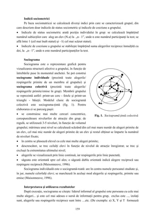 159
Indicii sociometrici
Pe baza sociomatricei se calculează diverşi indici prin care se caracterizează grupul, din
care descriem doar indicele de status sociometric şi indicele de coeziune a grupului.
• Indicele de status sociometric arată poziţia individului în grup: se calculează împărţind
numărul subiecţilor care aleg un elev (N.a) la „n– 1”, unde n este numărul participanţi la test; se
află între 1 (cel mai înalt statut) şi –1( cel mai scăzut statut).
• Indicele de coeziune a grupului se stabileşte împărţind suma alegerilor reciproce înmulţită cu
doi, la „n– 1”, unde n este numărul participanţilor la test.
Sociograma
Sociograma este o reprezentare grafică pentru
vizualizarea structurii afective a grupului, în funcţie de
întrebările puse în momentul anchetei. Se pot construi
sociograme individuale (prezintă toate alegerile/
respingerile primite de un membru al grupului) şi
sociograma colectivă (prezintă toate alegerile/
respingerile primite/emise în grup). Membrii grupului
se reprezintă astfel: printr-un cerc - fetele şi printr-un
triunghi - băieţii. Modelul clasic de sociogramă
colectivă este sociograma-ţintă (fig. 1). Pentru
elaborarea ei se parcurg paşii:
• se construiesc mai multe cercuri concentrice,
corespunzătoare nivelurilor de atracţie din grup; de
regulă, se utilizează 3-5 niveluri, în funcţie de volumul
grupului; mărimea unui nivel se calculează scăzând din cel mai mare număr de alegeri primite de
un elev, cel mai mic număr de alegeri primite de un elev şi restul obţinut se împarte la numărul
de niveluri fixate;
• în centru se plasează elevul cu cele mai multe alegeri primite;
• descrescător, se trec ceilalţi elevi în funcţie de nivelul de atracţie înregistrat; se trec şi
excluşii la extremitatea ultimului nivel;
• alegerile se vizualizează prin linie continuă, iar respingerile prin linie punctată;
• săgeata este orientată spre cel ales; o săgeată dublu orientată indică alegere reciprocă sau
respingere reciprocă (Maisonneuve, 1996).
Sociograma individuală este o sociogramă-roată: are în centru numele persoanei studiate şi,
în jur, numele celorlalţi elevi; se marchează în acelaşi mod alegerile şi respingerile, primite sau
emise (Maisonneuve, 1996).
Interpretarea şi utilizarea rezultatelor
După execuţie, sociograma se citeşte: liderul informal al grupului este persoana cu cele mai
multe alegeri... şi este cel mai adesea o sursă de informaţii pentru grup, exclus este ..., izolaţi
sunt, alegerile sau respingerile reciproce sunt între ....etc. (De exemplu: a) X, Y şi T formează
Fig. 1. Sociogramă ţintă colectivă
 