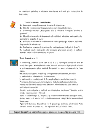 162
de consilierul psiholog în alegerea obiectivelor activităţii şi a strategiilor de
intervenţie.
Test de evaluare a cunoştinţelor
1. Comparaţi grupurile omogene şi grupurile heterogene.
2. Stabiliţi complementaritatea grupurilor mari şi mici în învăţare.
3. Comentaţii metafora „Sociograma este o veritabilă radiografie afectivă a
grupului”.
4. Identificaţi avantaje şi dezavantaje ale utilizării tehnicilor sociometrice în
cunoaşterea grupului de elevi.
5. Realizaţi un inventar al stereotipurilor care îi privesc pe profesor frecvente
în grupurile de adolescenţi.
6. Realizaţi un inventar al stereotipurilor profesorilor privind „elevii de azi”.
7. Analizaţi unele manifestări ale coeziunii grupurilor şcolare şi stabiliţi
raportul lor cu valorile promovate de şcoală.
Temă de control nr. 3
1. Identificaţi, pentru o clasă a IV-a sau a V-a, stereotipuri ale fetelor faţă de
băieţi şi reciproc. Analizaţi tehnicile de reducere a acestora şi propuneţi 1-2 care
se pot adopta pentru clasa studiată. Proiectaţi, pe scurt, o intervenţie la clasa
aleasă.
2.Realizaţi sociograma colectivă şi sociograma liderului formal, folosind
a) sociomatricea oferita la curs de către tutore
b) sociomatricea confecţionată de Dv. după aplicarea testului sociometric.
Pentru ambele situaţii, caracterizaţi grupul studiat şi pe baza caracterizării,
stabiliţi trei obiective ale activităţii educative pentru semestrul care urmează
analizei realizate de Dv.
Atentie: pentru situaţia a, studentii vor fi notati cu maximum 7 (şapte), pentru
situaţia b cu maximum 10 (zece).
Tema se va efectua pe 2-3 pagini A4 şi se va transmite tutorilor pe suport-hârtie.
Soluţia temei va fi însoţită de 2 evaluări realizate de colegi. Nu se admit evaluări
încrucişate.
Aprecierile furnizate de profesor vor fi postate pe platforma electronică. Nota
obţinută la tema de control nr. 3 are o pondere de 20% în nota finală.
Sugestii de rezolvare a sarcinilor propuse se găsesc începând de la pagina 163.
 