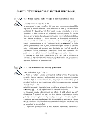 163
SUGESTII PENTRU REZOLVAREA TESTELOR DE EVALUARE
UI 1- Relaţia ereditate-mediu-educaţie În dezvoltarea fiinţei umane
1. Recitiţi textele de la pp. 12, 21, 23..
3. Argumentaţi pe baza exemplelor din viaţa unor persoane cunoscute, ideile
exprimate de anumite proverbe. Pentru întrebările de acest tip există mai multe
posibilităţi de răspunde corect. Reformulaţi enunţul proverbului în termeni
psihologici şi apoi căutaţi în text argumente adecvate opiniei dv. Iată un
răspuns care ar putea fi cotat cu punctaj maxim: proverbul a) exprimă ideea
unei ponderi accentuate a zestrei ereditare în dezvoltarea ontogenetică.
expresia „ce îţi este scris” are sensul ceea ce ţi se va întâmpla, prognoza
asupra comportamentului şi este relaţionată cu ceea ce este înscris în fondul
genetic (pus în frunte). Ideea ar putea fi argumentată prin cazurile de deficienţe
majore (intelectuale, de exemplu) care împiedică un copil să ajungă la
performanţe şcolare foarte înalte, comparabile cu ale unui supradotat. este
preferabil să identificaţi mai multe situaţii, 2-3, pentru a susţine o idee.
4. După ce aţi trasat linia, extrageţi din lecţie idei care să argumenteze
concluzia că dezvoltarea marelui muzician ar fi fost cu totul alta. Şi aici există
mai multe posibilităţi de răspunde corect.
UI 2 - Dezvoltarea cognitivă, morală şi psihosocială
1. Recitiţi textul de la pp.25, 26, 33.
2. Pentru a realiza o analiză comparativă, stabiliţi criterii de comparaţie
(exemple: limitele temporale, modalitatea de judecare a intenţiilor actorului,
atitudinea faţă de sursa normelor etc. ). În funcţie de aceste criterii, găsiţi
asemănări şi deosebiri între stadiilor dezvoltării morale aşa cum sunt văzute de
Piaget (vezi pp. 33-37).
3. Stabiliţi asemănări şi deosebiri între metodele de cercetare folosite de Piaget
şi Kolhberg (pp 33 si 36). Se procedează ca la sarcina anterioară.
5. Comentaţi enunţul „Cromozomii nu trebuie să aibă ultimul cuvânt!”
(Feuerstein). În sarcinile de acest tip, este necesar să reformulaţi enunţul
primit, folosind concepte şi cuvinte proprii, pentru a-l face cât mai inteligibil.
6. Analizaţi specificul abordării dezvoltării psihosociale în concepţia lui Erikson
(p.40). Rezolvarea solicită identificarea elementelor abordării lui Erikson care
nu se întâlnesc la alţi psihologi.
7. Completarea fiind solicitată în două momente importante, urmăreşte să
 