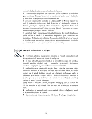 166
Amintiţi-vă că astfel de teme au mai multe soluţii corecte
3. Analizaţi motivele pentru care abandonul şcolar constituie o ameninţare
pentru societate. Extrageţi consecinţe al abandonului şcolar asupra indivizilor
şi analizaţi-le în relaţie cu abordările eşecului şcolar.
4. Explicaţi şi argumentaţi afirmaţia lui Claparède (1912) “Noi ne îngrijim mai
mult de picioarele copiilor noştri decât de spiritul lor“. Reformulaţi enunţul în
termeni psihologici, exprimaţi ideile subînţelese şi legăturile dintre idei.
explicaţi sintagma „mai mult” din acest enunţ. Găsiţi 3-4 argumente care susţin
ideea absenţei diferenţierii predării învăţării.
6. Identificaţi 1 elev care ar putea fi încadrat într-unul din tipurile de abandon
şcolar descrise în textul UI 7. Argumentaţi alegerea dv. prin caracteristici ale
acestui elev. Realizaţi o schemă a tipurilor descrise şi identificaţi un elev care să
se încadreze uşor într-unul din tipuri. explicaţi motivele pentru care elevul ales
şi caracterizat de dv. este reprezentativ pentru un anumit tip.
UI 8 Rolul metacogniţiei în învăţare
1. Comparaţi definiţiile metacogniţiei furnizate de Flavell, Cardinet şi Altet.
Vezi recomandările pentru alte sarcini de acelaşi tip.
2. Pe baza tabelul 1, construiţi trei fişe în care să transpuneţi sub formă de
întrebări, sarcinile fiecărei etape a demersului metacognitiv. Reformulaţi
enunţurile, adaptaţi-le la persoana I sau chiar personalizaţi-le.
3. Analizaţi impactul metacognitiv pe care îl au 2 procedee active cele listate:
verificarea soluţiilor la exerciţiile efectuate, aplicarea unui model în situaţii
similare ca structură, învăţarea asistată de calculator, prelucrarea grafică a
informaţiei prin desene, scheme, grafice; 2 procedee interactive: învăţarea în
perechi, prin cooperare, instruirea prin schimbarea rolurilor) şi identificaţi
efectele lor asupra elevului şi învăţării.
Optaţi pentru 4 procedee, recitiţi paragraful de la pag. 137 şi adaptaţi din
efectele analizate de noi pe cele care sunt adecvate procedeelor de învăţare
alese.
4. Analizaţi pro şi contra afirmaţia conform căreia „Obiectivul educaţiei constă
în înlăturarea necesităţii de a educa”.
5. Identificaţi relaţii între metacogniţie şi învăţarea de-a lungul întregii vieţi.
 
