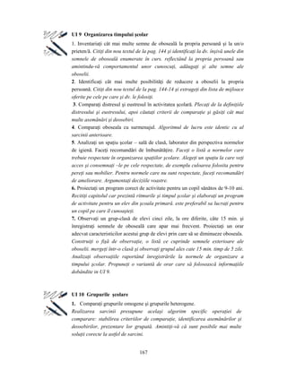 167
UI 9 Organizarea timpului şcolar
1. Inventariaţi cât mai multe semne de oboseală la propria persoană şi la un/o
prieten/ă. Citiţi din nou textul de la pag. 144 şi identificaţi la dv. înşivă unele din
semnele de oboseală enumerate în curs. reflectând la propria persoană sau
amintindu-vă comportamentul unor cunoscuţi, adăugaţi şi alte semne ale
oboselii.
2. Identificaţi cât mai multe posibilităţi de reducere a oboselii la propria
persoană. Citiţi din nou textul de la pag. 144-14 şi extrageţi din lista de mijloace
oferite pe cele pe care şi dv. le folosiţi.
3. Comparaţi distresul şi eustresul în activitatea şcolară. Plecaţi de la definiţiile
distresului şi eustresului, apoi căutaţi criterii de comparaţie şi găsiţi cât mai
multe asemănări şi deosebiri.
4. Comparaţi oboseala cu surmenajul. Algoritmul de lucru este identic cu al
sarcinii anterioare.
5. Analizaţi un spaţiu şcolar – sală de clasă, laborator din perspectiva normelor
de igienă. Faceţi recomandări de îmbunătăţire. Faceţi o listă a normelor care
trebuie respectate în organizarea spaţiilor şcolare. Alegeţi un spaţiu la care veţi
acces şi consemnaţi –le pe cele respectate, de exemplu culoarea folosita pentru
pereţi sau mobilier. Pentru normele care nu sunt respectate, faceţi recomandări
de ameliorare. Argumentaţi deciziile voastre.
6. Proiectaţi un program corect de activitate pentru un copil sănătos de 9-10 ani.
Recitiţi capitolul car prezintă ritmurile şi timpul şcolar şi elaboraţi un program
de activitate pentru un elev din şcoala primară. este preferabil sa lucraţi pentru
un copil pe care îl cunoaşteţi.
7. Observaţi un grup-clasă de elevi cinci zile, la ore diferite, câte 15 min. şi
înregistraţi semnele de oboseală care apar mai frecvent. Proiectaţi un orar
adecvat caracteristicilor acestui grup de elevi prin care să se diminueze oboseala.
Construiţi o fişă de observaţie, o listă ce cuprinde semnele exterioare ale
oboselii. mergeţi într-o clasă şi observaţi grupul ales cate 15 min. timp de 5 zile.
Analizaţi observaţiile raportând înregistrările la normele de organizare a
timpului şcolar. Propuneţi o variantă de orar care să folosească informaţiile
dobândite in UI 9.
UI 10 Grupurile şcolare
1. Comparaţi grupurile omogene şi grupurile heterogene.
Realizarea sarcinii presupune acelaşi algoritm specific operaţiei de
comparare: stabilirea criteriilor de comparaţie, identificarea asemănărilor şi
deosebirilor, prezentare lor grupată. Amintiţi-vă că sunt posibile mai multe
soluţii corecte la astfel de sarcini.
 