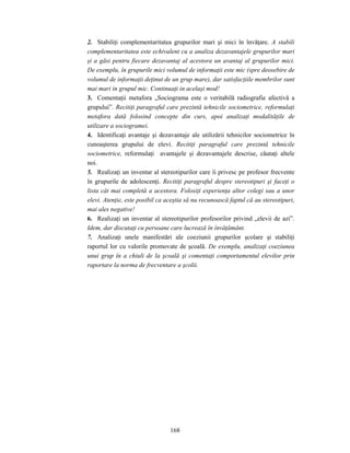 168
2. Stabiliţi complementaritatea grupurilor mari şi mici în învăţare. A stabili
complementaritatea este echivalent cu a analiza dezavantajele grupurilor mari
şi a găsi pentru fiecare dezavantaj al acestora un avantaj al grupurilor mici.
De exemplu, în grupurile mici volumul de informaţii este mic (spre deosebire de
volumul de informaţii deţinut de un grup mare), dar satisfacţiile membrilor sunt
mai mari in grupul mic. Continuaţi in acelaşi mod!
3. Comentaţii metafora „Sociograma este o veritabilă radiografie afectivă a
grupului”. Recitiţi paragraful care prezintă tehnicile sociometrice, reformulaţi
metafora dată folosind concepte din curs, apoi analizaţi modalităţile de
utilizare a sociogramei.
4. Identificaţi avantaje şi dezavantaje ale utilizării tehnicilor sociometrice în
cunoaşterea grupului de elevi. Recitiţi paragraful care prezintă tehnicile
sociometrice, reformulaţi avantajele şi dezavantajele descrise, căutaţi altele
noi.
5. Realizaţi un inventar al stereotipurilor care îi privesc pe profesor frecvente
în grupurile de adolescenţi. Recitiţi paragraful despre stereotipuri şi faceţi o
lista cât mai completă a acestora. Folosiţi experienţa altor colegi sau a unor
elevi. Atenţie, este posibil ca aceştia să nu recunoască faptul că au stereotipuri,
mai ales negative!
6. Realizaţi un inventar al stereotipurilor profesorilor privind „elevii de azi”.
Idem, dar discutaţi cu persoane care lucrează în învăţământ.
7. Analizaţi unele manifestări ale coeziunii grupurilor şcolare şi stabiliţi
raportul lor cu valorile promovate de şcoală. De exemplu, analizaţi coeziunea
unui grup în a chiuli de la şcoală şi comentaţi comportamentul elevilor prin
raportare la norma de frecventare a şcolii.
 