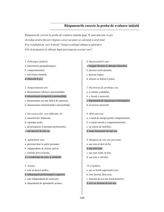 169
Răspunsurile corecte la proba de evaluare iniţială
Răspunsurile corecte la proba de evaluare iniţială (pag. 9) sunt marcate cu gri.
Acordaţi pentru fiecare răspuns corect un punct şi calculaţi scorul total.
Este rezultatul pe care îl doriţi? Notaţi rezultatul obţinut şi păstraţi-l.
Cât vă propuneţi să obţineţi după parcurgerea acestui curs?
1. Psihologia studiază:
a. fenomenele parapsihologice;
b. comportamentul;
c. activitatea mentală;
d. obiectele b şi c.
2. Temperamental este:
a. dimensiunea valorică a personalităţii;
b. dimensiunea energetică a personalităţi;
c. dimensiunea cea mai dificil de cunoscut;
d. dimensiunea instrumentală a personalităţii.
3. Succesul şcolar este influenţat de:
a. caracteristici înnăscute;
b. reputaţia şcolii;
c. de priceperea si pasiunea profesorului;
d. toţi factorii de mai sus.
4. Aptitudinile sunt:
a. prezente doar la unele persoane;
b. independente de zestrea nativă;
c. formate prin exerciţiu;
d. o combinaţie de nativ şi dobândit.
5. Atenţia:
a. este un proces psihic;
b. influenţează performanţele cognitive;
c. este independentă de motivaţie;
d. dependentă de aptitudinile şcolare.
6. Reprezentările sunt:
a. imagini formate în absenţa obiectelor;
b. procese motivaţionale;
c. procese logice;
d. absente la bolnavii psihic.
7. Rezolvarea de probleme este:
a. o calitate a adulţilor;
b. o formă a memoriei;
c. dependentă de organizarea informaţiilor;
d. un proces senzorial:
8. Motivaţia este:
a. o sursă de energie pentru comportament;
b. o cauză internă a comportamentului;
c. un sistem de mobiluri;
d. toate elementele de mai sus.
9. Imaginea de sine este persoana:
a. aşa cum ar dori să fie;
b. aşa cum este;
c. aşa cum crede că este;
d. aşa cum o văd alţii.
10. Copilăria:
a. are ca limită superioară 6 ani;
b. este fericită, fără crize;
c. marcată de cea mai bună memorie;
d. nici un element de mai sus.
 
