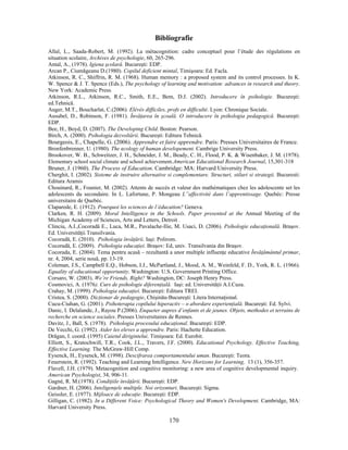 170
Bibliografie
Allal, L., Saada-Robert, M. (1992). La métacognition: cadre conceptuel pour l’étude des régulations en
situation scolaire, Archives de psychologie, 60, 265-296.
Antal, A., (1978). Igiena şcolară. Bucureşti: EDP.
Arcan P., Ciumăgeanu D.(1980). Copilul deficient mintal, Timişoara: Ed. Facla.
Atkinson, R. C., Shiffrin, R. M. (1968). Human memory : a proposed system and its control processes. In K.
W. Spence & J. T. Spence (Eds.), The psychology of learning and motivation: advances in research and theory.
New York: Academic Press.
Atkinson, R.L., Atkinson, R.C., Smith, E.E., Bem, D.J. (2002). Introducere în psihologie. Bucureşti:
ed.Tehnică.
Auger, M.T., Boucharlat, C.(2006). Elévès difficiles, profs en difficulté. Lyon: Chronique Sociale.
Ausubel, D., Robinson, F. (1981). Învăţarea în şcoală. O introducere în psihologia pedagogică. Bucureşti:
EDP.
Bee, H., Boyd, D. (2007). The Developing Child. Boston: Pearson.
Birch, A. (2000). Psihologia dezvoltării. Bucureşti: Editura Tehnică.
Bourgeois, E., Chapelle, G. (2006). Apprendre et faire apprendre. Paris: Presses Universitaires de France.
Bronfenbrenner, U. (1980). The ecology of human developement. Cambrige University Press.
Brookover, W. B., Schweitzer, J. H., Schneider, J. M., Beady, C. H., Flood, P. K. & Wisenbaker, J. M. (1978).
Elementary school social climate and school achievement.American Educational Research Journal, 15,301-318
Bruner, J. (1960). The Process of Education. Cambridge: MA: Harvard University Press.
Cherghit, I. (2002). Sisteme de instruire alternative si complementare. Structuri, stiluri si strategii. Bucuresti:
Editura Aramis
Chouinard, R., Founier, M. (2002). Attents de succès et valeur des mathématiques chez les adolescente set les
adolescents du secondaire. In L. Lafortune, P. Mongeau L”affectivité dans l’apprentissage. Quebéc: Presse
universitaire de Quebéc.
Claparede, E. (1912). Pourquoi les sciences de l’éducation? Geneva.
Clarken, R. H. (2009). Moral Intelligence in the Schools. Paper presented at the Annual Meeting of the
Michigan Academy of Sciences, Arts and Letters, Detroit .
Clinciu, A.I.,Cocoradă E., Luca, M.R., Pavalache-Ilie, M. Usaci, D. (2006). Psihologie educaţională. Braşov.
Ed. Universităţii Transilvania.
Cocoradă, E. (2010). Psihologia învăţării. Iaşi: Polirom.
Cocoradă, E. (2009). Psihologia educaţiei. Braşov: Ed, univ. Transilvania din Braşov.
Cocorada, E. (2004). Tema pentru acasă – rezultantă a unor multiple influenţe educative Învăţământul primar,
nr. 4, 2004, serie nouă, pp. 13-19.
Coleman, J.S., Campbell E.Q., Hobson, I.J., McPartland, J., Mood, A. M., Weinfeld, F. D., York, R. L. (1966).
Equality of educational opportunity. Washington: U.S. Government Printing Office.
Corsaro, W. (2003). We’re Friends, Right? Washington, DC: Joseph Henry Press.
Cosmovici, A. (1976). Curs de psihologie diferenţială. Iaşi: ed. Universităţii A.I.Cuza.
Crahay, M. (1999). Psihologia educaţiei. Bucureşti: Editura TREI.
Cristea, S. (2000). Dicţionar de pedagogie, Chişinău-Bucureşti: Litera Internaţional.
Cucu-Ciuhan, G. (2001). Psihoterapia copilului hiperactiv – o abordare experienţială. Bucureşti: Ed. Sylvi.
Danic, I. Delalande, J., Rayou P.(2006). Enqueter aupres d’enfants et de jeunes. Objets, methodes et terrains de
recherche en science sociales. Presses Universitaires de Rennes.
Davitz, J., Ball, S. (1978). Psihologia procesului educaţional. Bucureşti: EDP.
De Vecchi, G. (1992). Aider les eleves a apprendre. Paris: Hachette Education.
Drăgan, I. coord. (1995) Caietul dirigintelui. Timişoara: Ed. Eurobit.
Elliott, S., Kratochwill, T.R., Cook, J.L., Travers, J.F. (2000). Educational Psychology. Effective Teaching,
Effective Learning. The McGraw-Hill Comp.
Eysenck, H., Eysenck, M. (1998). Descifrarea comportamentului uman. Bucureşti: Teora.
Feuerstein, R. (1992). Teaching and Learning Intelligence. New Horizons for Learning, 13 (1), 356-357.
Flavell, J.H. (1979). Metacognition and cognitive monitoring: a new area of cognitive developmental inquiry.
American Psychologist, 34, 906-11.
Gagné, R. M.(1978). Condiţiile învăţării. Bucureşti: EDP.
Gardner, H. (2006). Inteligenţele multiple. Noi orizonturi. Bucureşti: Sigma.
Geissler, E. (1977). Mijloace de educaţie. Bucureşti: EDP.
Gilligan, C. (1982). In a Different Voice: Psychological Theory and Women's Development. Cambridge, MA:
Harvard University Press.
 