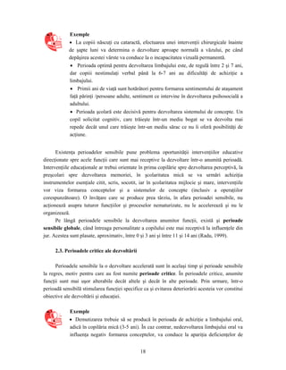 18
Exemple
• La copiii născuţi cu cataractă, efectuarea unei intervenţii chirurgicale înainte
de şapte luni va determina o dezvoltare aproape normală a văzului, pe când
depăşirea acestei vârste va conduce la o incapacitatea vizuală permanentă.
• Perioada optimă pentru dezvoltarea limbajului este, de regulă între 2 şi 7 ani,
dar copiii nestimulaţi verbal până la 6-7 ani au dificultăţi de achiziţie a
limbajului.
• Primii ani de viaţă sunt hotărâtori pentru formarea sentimentului de ataşament
faţă părinţi /persoane adulte, sentiment ce intervine în dezvoltarea psihosocială a
adultului.
• Perioada şcolară este decisivă pentru dezvoltarea sistemului de concepte. Un
copil solicitat cognitiv, care trăieşte într-un mediu bogat se va dezvolta mai
repede decât unul care trăieşte într-un mediu sărac ce nu îi oferă posibilităţi de
acţiune.
Existenţa perioadelor sensibile pune problema oportunităţii intervenţiilor educative
direcţionate spre acele funcţii care sunt mai receptive la dezvoltare într-o anumită perioadă.
Intervenţiile educaţionale ar trebui orientate în prima copilărie spre dezvoltarea perceptivă, la
preşcolari spre dezvoltarea memoriei, în şcolaritatea mică se va urmări achiziţia
instrumentelor esenţiale citit, scris, socotit, iar în şcolaritatea mijlocie şi mare, intervenţiile
vor viza formarea conceptelor şi a sistemelor de concepte (inclusiv a operaţiilor
corespunzătoare). O învăţare care se produce prea târziu, în afara perioadei sensibile, nu
acţionează asupra tuturor funcţiilor şi proceselor nematurizate, nu le accelerează şi nu le
organizează.
Pe lângă perioadele sensibile la dezvoltarea anumitor funcţii, există şi perioade
sensibile globale, când întreaga personalitate a copilului este mai receptivă la influenţele din
jur. Acestea sunt plasate, aproximativ, între 0 şi 3 ani şi între 11 şi 14 ani (Radu, 1999).
2.3. Perioadele critice ale dezvoltării
Perioadele sensibile la o dezvoltare accelerată sunt în acelaşi timp şi perioade sensibile
la regres, motiv pentru care au fost numite perioade critice. În perioadele critice, anumite
funcţii sunt mai uşor alterabile decât altele şi decât în alte perioade. Prin urmare, într-o
perioadă sensibilă stimularea funcţiei specifice ca şi evitarea deteriorării acesteia vor constitui
obiective ale dezvoltării şi educaţiei.
Exemple
• Demutizarea trebuie să se producă în perioada de achiziţie a limbajului oral,
adică în copilăria mică (3-5 ani). În caz contrar, nedezvoltarea limbajului oral va
influenţa negativ formarea conceptelor, va conduce la apariţia deficienţelor de
 