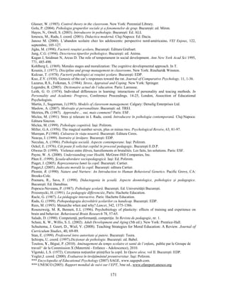 171
Glasser, W. (1985). Control theory in the classroom. New York: Perennial Library.
Golu, P. (2004). Psihologia grupurilor sociale şi a fenomenelor de grup. Bucureşti: ed. Miron.
Hayes, N., Orrell, S. (2003). Introducere în psihologie. Bucureşti: Ed. ALL
Ionescu, M., Radu, I. coord. (2001). Didactica modernă. Cluj-Napoca: Ed. Dacia.
Janosz M. (2000). L’abandon scolaire chez les adolescents: perspective nord-américaine. VEI Enjeux, 122,
septembre, 105-127.
Jigău, M. (1998). Factorii reuşitei şcolare. Bucureşti: Editura Grafoart.
Jung, C.G. (1994). Descrierea tipurilor psihologice. Bucureşti: ed. Anima.
Kagan J, Snidman N, Arcus D. The role of temperament in social development. Ann New York Acad Sci 1995,
771, 485-490.
Kohlberg L. (1969). Morales stages and moralization: The cognitive developmental approach. In T.
Kounin, J. (1977). Discipline and group management in classrooms. New York: Rinehart& Winston.
Kulcsar, T. (1978). Factorii psihologici ai reuşitei şcolare. Bucureşti: EDP.
Kuo, Z.Y. (1930). Genesis of the cat’s responses toward the rat. Journal of Comparative Psychology, 11, 1-36.
Lazarus, R.S., Folkman, S. (1984). Stress, Appraisal and Coping. New York: Springer.
Legendre, R. (2005). Dictionaire actuel de l’education. Paris: Larousse.
Leith, G. O. (1974). Individual differences in learning: interactions of personality and teacing methods. In
Personality and Academic Progress, Conference Proceedings. 14-25, London, Assocition of Educational
Psychologists.
Martin, J., Sugarman, J.(1993). Models of classroom management. Calgary: Detselig Enterprises Ltd.
Maslow, A. (2007). Motivaţie şi personalitate. Bucureşti: ed. TREI.
Meirieu, Ph. (1987). Apprendre… oui, mais comment? Paris: ESF.
Miclea, M. (1991). Stres şi relaxare in I. Radu, coord. Introducere în psihologia contemporană. Cluj-Napoca:
Editura Sincron.
Miclea, M. (1999). Psihologie cognitivă. Iaşi: Polirom.
Miller, G.A. (1956). The magical number seven, plus or minus two. Psychological Reveiw, 63, 81-97.
Mureşan, P.(1988). Culoarea în viaţa noastră. Bucureşti: Editura Ceres.
Neacşu, I. (1999). Instruire şi învăţare. Bucureşti: EDP.
Neculau, A. (1996). Psihologia socială. Aspecte contemporane. Iaşi: Polirom.
Ockel, E. (1976). Cât poate fi solicitat copilul în procesul pedagogic. Bucureşti E.D.P.
Olweus D. (1999). Violence entre élèves, harcèlements et brutalités. Les faits, les solutions. Paris: ESF.
Payne, W. A. (2000). Understanding your Health, McGraw-Hill Companies, Inc.
Păun E. (1999). Şcoala-abordare sociopedagogică. Iaşi: Ed. Polirom.
Piaget, J. (2005). Reprezentarea lumii la copil. Bucureşti: Cartier.
Piaget,J. (2005). Judecata morală la copil. Bucureşti: editura Cartier.
Plomin, R. (1990). Nature and Nurture: An Introduction to Human Behavioral Genetics. Pacific Grove, CA:
Brooks-Cole.
Poenaru, R., Sava, F. (1998). Didactogenia în şcoală. Aspecte deontologice, psihologice şi pedagogice.
Bucureşti: Ed. Danubius.
Popescu-Neveanu, P. (1987). Psihologie şcolară. Bucureşti. Ed. Universităţii Bucureşti.
Przesmycki, H. (1991). La pedagogie differenciée, Paris: Hachette Education.
Racle, G. (1987). La pédagogie interactive. Paris: Hachette Education.
Radu, G. (1999). Psihopedagogia dezvoltării şcolarilor cu handicap. Bucureşti: EDP.
Rees, M. (1993). Menarche when and why? Lancet, 342, 1375-1386.
Rosenzweig, M. R, Bennett, E.L (1996). Psychobiology of plasticity: effects of training and experience on
brain and behavior. Behavioural Brain Research 78, 57-65.
Salade, D. (1990). Competenţă, performanţă, competiţie. In Revista de pedagogie, nr. 1.
Schaie, K. W., Willis, S. L. (2002). Adult Development and Aging (5th ed.). New York: Prentice-Hall.
Schuitema, J. Geert, D., Wiel, V. (2008). Teaching Strategies for Moral Education: A Review. Journal of
Curriculum Studies, 40, 69-89.
Stan, E. (1999). Profesorul între autoritate şi putere. Bucureşti: Teora.
Şchiopu, U. coord. (1997).Dicţionar de psihologie. Bucureşti: ed. Babel.
Touitou, Y., Bégué, P. (2010). Aménagement du temps scolaire et santé de l’enfant, publie par le Groupe de
travail* de la Commission X (Maternité - Enfance - Adolescence), 2010.
Vîgotski, L.S. (1972). Cercetarea noţiunilor ştiinţifice la copil. In Opere alese, vol II. Bucureşti: EDP.
Vogler,J. coord. (2000). Evaluarea în învăţământul preuniversitar. Iaşi: Polirom.
*** Encyclopedia of Educational Psychology (2007) SAGE, www.sagepub.com.
*** UNESCO (2005). Rapport mondial de suivi sur l’EPT, 3me ed., www.efareport.unesco.org
 