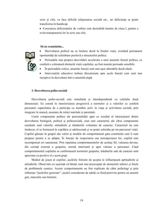 19
scris şi citit, va face dificilă relaţionarea socială etc., iar deficienţa se poate
transforma în handicap.
• Corectarea deficienţelor de vorbire este dezirabilă înainte de clasa I, pentru a
evita transpunerea lor în scris sau citit.
Să ne reamintim...
• Dezvoltarea psihică nu se încheie decât la finalul vieţii, existând permanent
oportunităţi de schimbare pozitivă a structurilor psihice.
• Perioadele mai propice dezvoltării accelerate a unei anumite funcţii psihice, ce
conferă o coloratură distinctă vieţii copilului, au fost numite perioade sensibile.
• În perioadele critice, anumite funcţii sunt mai uşor alterabile decât altele.
• Intervenţiile educative trebuie direcţionate spre acele funcţii care sunt mai
receptive la dezvoltare într-o anumită etapă.
3. Dezvoltarea psiho-socială
Dezvoltarea psiho-socială este simultană şi interdependentă cu celelalte două
dimensiuni. Ea constă în interiorizarea progresivă a normelor şi a valorilor ce conferă
persoanei capacitatea de a participa ca membru activ la viaţa şi activitatea socială, prin
integrare în muncă, asumare de roluri maritale şi parentale.
Unele componente psihice ale personalităţii apar ca rezultat al interacţiunii dintre
dezvoltarea biologică, psihică şi psihosocială, cum este caracterul, ale cărui componente
esenţiale sunt valorile, atitudinile şi trăsăturile voluntare de caracter. Caracterul nu este
înnăscut, el se formează în copilărie şi adolescenţă şi se poate schimba pe tot parcursul vieţii.
Copilul găseşte în grupul său valori şi modele de comportament gata constituite care îi sunt
propuse pentru a se adapta. În funcţie de respectarea sau nerespectarea lor, copilul este
recompensat ori sancţionat. Prin repetarea comportamentelor de acelaşi fel, valoarea devine,
din cerinţă externă a grupului, normă interioară şi apoi valoare a persoanei. Când
comportamentul copilului se conformează normelor grupului, trăsăturile sale de caracter sunt
apreciate ca pozitive d e acest grup.
Mediul de joacă al copiilor, jucăriile folosite de aceştia le influenţează aptitudinile şi
atitudinile. Observăm cu uşurinţă că băieţii sunt mai preocupaţi de domeniile tehnici şi fetele
de problemele casnice. Aceste comportamente au fost explicate de către psihologi şi prin
influenţa “jucăriilor genizate”- jucării considerate de adulţi ca fiind potrivite pentru un anumit
gen, masculin sau feminin.
 