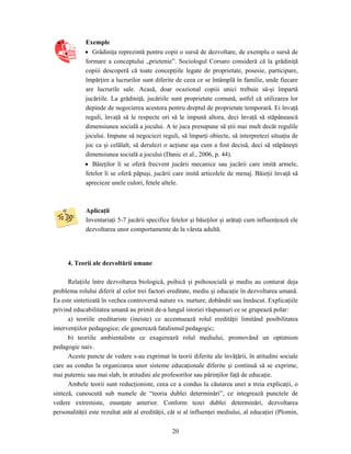 20
Exemple
• Grădiniţa reprezintă pentru copii o sursă de dezvoltare, de exemplu o sursă de
formare a conceptului „prietenie”. Sociologul Corsaro consideră că la grădiniţă
copiii descoperă că toate concepţiile legate de proprietate, posesie, participare,
împărţire a lucrurilor sunt diferite de ceea ce se întâmplă în familie, unde fiecare
are lucrurile sale. Acasă, doar ocazional copiii unici trebuie să-şi împartă
jucăriile. La grădiniţă, jucăriile sunt proprietate comună, astfel că utilizarea lor
depinde de negocierea acestora pentru dreptul de proprietate temporară. Ei învaţă
reguli, învaţă să le respecte ori să le impună altora, deci învaţă să stăpânească
dimensiunea socială a jocului. A te juca presupune să ştii mai mult decât regulile
jocului. Impune să negociezi reguli, să împarţi obiecte, să interpretezi situaţia de
joc ca şi celălalt, să derulezi o acţiune aşa cum a fost decisă, deci să stăpâneşti
dimensiunea socială a jocului (Danic et al., 2006, p. 44).
• Băieţilor li se oferă frecvent jucării mecanice sau jucării care imită armele,
fetelor li se oferă păpuşi, jucării care imită articolele de menaj. Băieţii învaţă să
aprecieze unele culori, fetele altele.
Aplicaţii
Inventariaţi 5-7 jucării specifice fetelor şi băieţilor şi arătaţi cum influenţează ele
dezvoltarea unor comportamente de la vârsta adultă.
4. Teorii ale dezvoltării umane
Relaţiile între dezvoltarea biologică, psihică şi psihosocială şi mediu au conturat deja
problema rolului diferit al celor trei factori ereditate, mediu şi educaţie în dezvoltarea umană.
Ea este sintetizată în vechea controversă nature vs. nurture, dobândit sau înnăscut. Explicaţiile
privind educabilitatea umană au primit de-a lungul istoriei răspunsuri ce se grupează polar:
a) teoriile ereditariste (ineiste) ce accentuează rolul eredităţii limitând posibilitatea
intervenţiilor pedagogice; ele generează fatalismul pedagogic;
b) teoriile ambientaliste ce exagerează rolul mediului, promovând un optimism
pedagogic naiv.
Aceste puncte de vedere s-au exprimat în teorii diferite ale învăţării, în atitudini sociale
care au condus la organizarea unor sisteme educaţionale diferite şi continuă să se exprime,
mai puternic sau mai slab, în atitudini ale profesorilor sau părinţilor faţă de educaţie.
Ambele teorii sunt reducţioniste, ceea ce a condus la căutarea unei a treia explicaţii, o
sinteză, cunoscută sub numele de “teoria dublei determinări”, ce integrează punctele de
vedere extremiste, enunţate anterior. Conform tezei dublei determinări, dezvoltarea
personalităţii este rezultat atât al eredităţii, cât si al influenţei mediului, al educaţiei (Plomin,
 