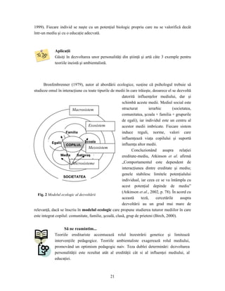 21
1999). Fiecare individ se naşte cu un potenţial biologic propriu care nu se valorifică decât
într-un mediu şi cu o educaţie adecvată.
Aplicaţii
Găsiţi în dezvoltarea unor personalităţi din ştiinţă şi artă câte 3 exemple pentru
teoriile ineistă şi ambientalistă.
Bronfenbrenner (1979), autor al abordării ecologice, susţine că psihologul trebuie să
studieze omul în interacţiune cu toate tipurile de medii în care trăieşte, deoarece el se dezvoltă
datorită influenţelor mediului, dar şi
schimbă aceste medii. Mediul social este
structurat ierarhic (societatea,
comunitatea, şcoala + familia + grupurile
de egali), iar individul este un centru al
acestor medii imbricate. Fiecare sistem
induce reguli, norme, valori care
influenţează viaţa copilului şi suportă
influenţa altor medii.
Concluzionând asupra relaţiei
ereditate-mediu, Atkinson et al. afirmă
„Comportamentul este dependent de
interacţiunea dintre ereditate şi mediu;
genele stabilesc limitele potenţialului
individual, iar ceea ce se va întâmpla cu
acest potenţial depinde de mediu”
(Atkinson et al., 2002, p. 78). În acord cu
această teză, cercetările asupra
dezvoltării au un grad mai mare de
relevanţă, dacă se înscriu în modelul ecologic care propune studierea tuturor mediilor în care
este integrat copilul: comunitate, familie, şcoală, clasă, grup de prieteni (Birch, 2000).
Să ne reamintim...
Teoriile ereditariste accentuează rolul înzestrării genetice şi limitează
intervenţiile pedagogice. Teoriile ambientaliste exagerează rolul mediului,
promovând un optimism pedagogic naiv. Teza dublei determinări: dezvoltarea
personalităţii este rezultat atât al eredităţii cât si al influenţei mediului, al
educaţiei.
Familia
Şcoala
Sat/oraşMedia
SOCIETATEA
Egalii Şcoala
COPILUL
Fig. 2 Modelul ecologic al dezvoltării
Macrosistem
Mezosistem
Exosistem
Microsisteme
 