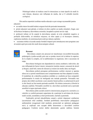 22
Psihologul trebuie să studieze omul în interacţiune cu toate tipurile de medii în
care trăieşte, deoarece este influenţat de mediu, dar şi îl schimbă (teoriile
ecologice).
Din analiza raportului ereditate-mediu-educaţie se pot extrage recomandări pentru
educatori:
• un mediu intern favorabil trebuie asigurat încă din perioada intrauterină;
• primii educatori sunt părinţii, ei trebuie să ofere copiilor un mediu stimulativ, bogat, care
să faciliteze învăţarea şi dezvoltarea creierului, începând cu primii ani de viaţă;
• profesorii trebuie să fie experţi în dezvoltarea umană, să evite atitudinile negative şi
profeţiile defavorabile, să stimuleze mişcarea, să ofere spaţiu şi să încurajeze căutarea,
explorarea mediului, să construiască provocări pe măsura copilului;
• societatea trebuie să acorde atenţie formării timpurii prin introducerea unor programe care
să susţină copiii proveniţi din medii dezavantajate cultural.
Rezumat
Dezvoltarea umană este procesul de transformare ireversibilă biosocială,
psihologică şi psiho-socială, prin care se produc treceri de la inferior la superior,
de la simplu la complex, de la nediferenţiere la organizare, într-o succesiune de
etape.
Dezvoltarea biologică este dependentă de zestrea ereditară a indivizilor, dar
este influenţată de factori interni, intrauterini (nutriţia mamei, consumul de alcool
şi droguri, unele boli, starea de relaxare) şi externi (un mediu sărac sau bogat).
Dezvoltarea psihică presupune perfecţionarea vechilor structuri şi apariţia
altora noi ce permit manifestarea unor comportamente mai bine adaptate la mediu.
O modalitate de a identifica ponderea eredităţii şi a mediului pe baza comparării
performanţelor la testele de inteligenţă este metoda gemenilor. Perioadele mai
propice dezvoltării accelerate a unei anumite funcţii psihice ce polarizează în jurul
ei alte funcţii au fost numite perioade sensibile. Ele trebuie cunoscute şi folosite în
educaţia copilului. Perioadele sensibile la o dezvoltare accelerată sunt şi perioade
sensibile la regres (perioade critice).
Dezvoltarea psiho-socială constă în interiorizarea progresivă a normelor şi a
valorilor ce conferă persoanei capacitatea de a participa la activitatea din diverse
medii sociale, asumându-şi roluri profesionale, maritale şi parentale.
Explicaţiile privind educabilitatea umană a primit răspunsuri ereditariste
(accentuează rolul eredităţii, limitând posibilitatea intervenţiilor pedagogice)
ambientaliste (exagerează rolul mediului, promovând un optimism pedagogic
naiv) şi explicaţii care acceptă dubla determinare a dezvoltării (realism
pedagogic). Conform teoriei dublei determinări, genele stabilesc limitele
 