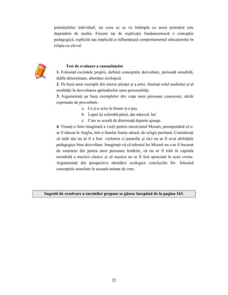 23
potenţialului individual, iar ceea ce se va întâmpla cu acest potenţial este
dependent de mediu. Fiecare tip de explicaţie fundamentează o concepţie
pedagogică, explicită sau implicită şi influenţează comportamentul educatorului în
relaţia cu elevul.
Test de evaluare a cunoştinţelor
1. Folosind cuvintele proprii, definiţi conceptele dezvoltare, perioadă sensibilă,
dubla determinare, abordare ecologică.
2. Pe baza unor exemple din istoria ştiinţei şi a artei, ilustraţi rolul mediului şi al
eredităţii în dezvoltarea aptitudinilor unor personalităţi.
3. Argumentaţi pe baza exemplelor din viaţa unor persoane cunoscute, ideile
exprimate de proverbele:
a. Ce ţi-e scris în frunte ţi-e pus.
b. Lupul îşi schimbă părul, dar năravul, ba!
c. Cine se scoală de dimineaţă departe ajunge.
4. Trasaţi o linie imaginară a vieţii pentru muzicianul Mozart, presupunând că s-
ar fi născut în Anglia, într-o familie foarte săracă, de religie puritană. Consideraţi
că tatăl său nu ar fi a fost violonist ci pantofar şi nici nu ar fi avut abilităţile
pedagogice bine dezvoltate. Imaginaţi-vă că talentul lui Mozart nu s-ar fi bucurat
de susţinere din partea unor persoane înstărite, că nu ar fi trăit în capitala
mondială a muzicii clasice şi că muzica nu ar fi fost apreciată în acea vreme.
Argumentaţi din perspectiva abordării ecologice concluziile Dv. folosind
conceptele asimilate în această unitate de curs.
Sugestii de rezolvare a sarcinilor propuse se găsesc începând de la pagina 163.
 
