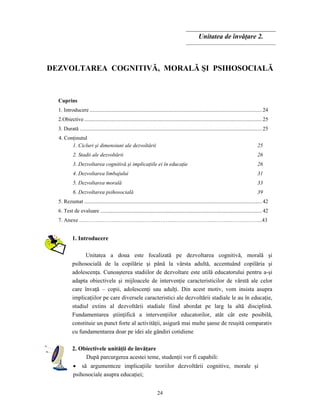 24
Unitatea de învăţare 2.
DEZVOLTAREA COGNITIVĂ, MORALĂ ŞI PSIHOSOCIALĂ
Cuprins
1. Introducere ...............................................................................................................................24
2.Obiective...................................................................................................................................25
3. Durată ......................................................................................................................................25
4. Conţinutul
1. Cicluri şi dimensiuni ale dezvoltării 25
2. Stadii ale dezvoltării 26
3. Dezvoltarea cognitivă şi implicaţiile ei în educaţie 26
4. Dezvoltarea limbajului 31
5. Dezvoltarea morală 33
6. Dezvoltarea psihosocială 39
5. Rezumat ...................................................................................................................................42
6. Test de evaluare .......................................................................................................................42
7. Anexe ………………………………………………………………………………………...43
1. Introducere
Unitatea a doua este focalizată pe dezvoltarea cognitivă, morală şi
psihosocială de la copilărie şi până la vârsta adultă, accentuând copilăria şi
adolescenţa. Cunoaşterea stadiilor de dezvoltare este utilă educatorului pentru a-şi
adapta obiectivele şi mijloacele de intervenţie caracteristicilor de vârstă ale celor
care învaţă – copii, adolescenţi sau adulţi. Din acest motiv, vom insista asupra
implicaţiilor pe care diversele caracteristici ale dezvoltării stadiale le au în educaţie,
studiul extins al dezvoltării stadiale fiind abordat pe larg la altă disciplină.
Fundamentarea ştiinţifică a intervenţiilor educatorilor, atât cât este posibilă,
constituie un punct forte al activităţii, asigură mai multe şanse de reuşită comparativ
cu fundamentarea doar pe idei ale gândiri cotidiene
2. Obiectivele unităţii de învăţare
După parcurgerea acestei teme, studenţii vor fi capabili:
• să argumenteze implicaţiile teoriilor dezvoltării cognitive, morale şi
psihosociale asupra educaţiei;
 