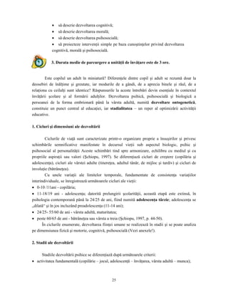25
• să descrie dezvoltarea cognitivă;
• să descrie dezvoltarea morală;
• să descrie dezvoltarea psihosocială;
• să proiecteze intervenţii simple pe baza cunoştinţelor privind dezvoltarea
cognitivă, morală şi psihosocială.
3. Durata medie de parcurgere a unităţii de învăţare este de 3 ore.
Este copilul un adult în miniatură? Diferenţele dintre copil şi adult se rezumă doar la
deosebiri de înălţime şi greutate, iar modurile de a gândi, de a aprecia binele şi răul, de a
relaţiona cu ceilalţi sunt identice? Răspunsurile la aceste întrebări devin esenţiale în contextul
învăţării şcolare şi al formării adulţilor. Dezvoltarea psihică, psihosocială şi biologică a
persoanei de la forma embrionară până la vârsta adultă, numită dezvoltare ontogenetică,
constituie un punct central al educaţiei, iar stadialitatea – un reper al optimizării activităţii
educative.
1. Cicluri şi dimensiuni ale dezvoltării
Ciclurile de viaţă sunt caracterizate printr-o organizare proprie a însuşirilor şi privesc
schimbările semnificative manifestate în decursul vieţii sub aspectul biologic, psihic şi
psihosocial al personalităţii Aceste schimbări tind spre armonizare, echilibru cu mediul şi cu
propriile aspiraţii sau valori (Şchiopu, 1997). Se diferenţiază cicluri de creştere (copilăria şi
adolescenţa), cicluri ale vârstei adulte (tinereţea, adultul tânăr, de mijloc şi tardiv) şi cicluri de
involuţie (bătrâneţea).
Cu unele variaţii ale limitelor temporale, fundamentate de consistenţa variaţiilor
interindividuale, se înregistrează următoarele cicluri ale vieţii:
• 0-10 /11ani - copilăria;
• 11-18/19 ani - adolescenţa; datorită prelungirii şcolarităţii, această etapă este extinsă, în
psihologia contemporană până la 24/25 de ani, fiind numită adolescenţa târzie; adolescenţa se
„dilată“ şi în jos incluzând preadolescenţa (11-14 ani);
• 24/25- 55/60 de ani - vârsta adultă, maturitatea;
• peste 60/65 de ani - bătrâneţea sau vârsta a treia (Şchiopu, 1997, p. 44-50).
În ciclurile enumerate, dezvoltarea fiinţei umane se realizează în stadii şi se poate analiza
pe dimensiunea fizică şi motorie, cognitivă, psihosocială (Vezi anexele!).
2. Stadii ale dezvoltării
Stadiile dezvoltării psihice se diferenţiază după următoarele criterii:
• activitatea fundamentală (copilărie – jocul, adolescenţă – învăţarea, vârsta adultă – munca);
 