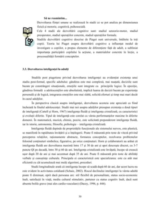 30
Să ne reamintim...
Dezvoltarea fiinţei umane se realizează în stadii ce se pot analiza pe dimensiunea
fizică şi motorie, cognitivă, psihosocială.
Cele 4 stadii ale dezvoltării cognitive sunt: stadiul senzorio-motor, stadiul
preoperator, stadiul operaţiilor concrete, stadiul operaţiilor formale.
Stadiile dezvoltării cognitive descrise de Piaget sunt universale, întâlnite la toţi
copiii. Teoria lui Piaget asupra dezvoltării cognitive a influenţat modul de
investigare a copiilor, a propus elemente de diferenţiere faţă de adult, a subliniat
importanţa participării copilului la acţiune, a materialelor concrete în lecţie, a
procesualităţii formării conceptelor.
3.3. Dezvoltarea inteligenţei la adulţi
Studiile post piagetiene privind dezvoltarea inteligenţei au evidenţiat existenţa unui
stadiu post-formal, specific adultului: gândirea este mai complexă, mai nuaţată, deciziile sunt
bazate pe constrângeri situaţionale, emoţiile sunt integrate cu principiile logice. În opoziţie,
gândirea formală a adolescenţilor este absolutistă, implică luarea de decizii bazate pe experienţa
personală şi de logică, integrarea emoţiilor este mai slabă, solicită eforturi şi timp mai mari decât
în cazul adulţilor.
În perspectiva clasică asupra inteligenţei, dezvoltarea acesteia este apreciată ca fiind
încheiată la finalul adolescenţei. Studii mai noi asupra adulţilor presupun existenţa a două tipuri
de inteligenţă (Cattell şi Horn, 1967) inteligenţa fluidă şi inteligenţa cristalizată, cu caracteristici
şi evoluţii diferite. Tipul de inteligenţă este corelat cu vârsta performanţelor maxime în diferite
domenii. În matematică, muzică, chimie, poezie, este solicitată preponderent inteligenţa fluidă,
iar în istorie, astronomie, filosofie, psihologie – inteligenţa cristalizată.
Inteligenţa fluidă depinde de proprietăţile funcţionale ale sistemului nervos, este plastică,
se manifestă în rapiditatea învăţării şi a înţelegerii. Poate fi măsurată prin teste de viteză privind
perceperea relaţiilor, raţionamente abstracte, formarea conceptelor, rezolvarea problemelor
folosind conţinuturi simbolice, figurative, pe orice conţinuturi. Horn şi colaboratorii au arătat că
inteligenţa fluidă are dezvoltarea maximă între 17 şi 30 de ani şi apoi descreşte discret, cu 3-7
puncte QI pe decadă, între 30 şi 60 de ani. Inteligenţa cristalizată este învăţată, începe să crească
uşor după 20 de ani şi mai accentuat după 35 de ani. Poate fi măsurată prin teste de abilităţi
verbale şi cunoştinţe culturale. Principala ei caracteristică este specializarea: este cu atât mai
eficientă cu cât acumulează mai mulţi algoritmi, proceduri.
Studii longitudinale arată că inteligenţa începe să scadă după 60 de ani, dar acest lucru nu
este evident în activitatea cotidiană (Schaie, 2002). Riscul declinului inteligenţei la vârsta adultă
poate fi diminuat, oprit dacă persoana are: stil flexibil de personalitate, status socio-economic
înalt, satisfacţii în viaţă, mediu cultural stimulativ, partener cu status cognitiv înalt, dacă sunt
absente bolile grave (mai ales cardio-vasculare) (Dacey, 1996, p. 444).
 