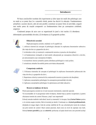 4
Introducere
Pe baza concluziilor rezultate din experimente şi altor tipuri de studii din psihologie care
ne arată ce se poate face la o anumită vârstă, putem lua decizii în educaţie. Fundamentarea
ştiinţifică a acestor decizii, atât cât este posibil, constituie un punct forte al activităţii, asigură
mai multe şanse de reuşită comparativ cu fundamentarea doar pe cunoaşterea cotidiană,
empirică.
Conţinutul propus de aces curs se organizează în jurul a trei nuclee (1) abordarea
diferenţiată a personalităţii elevului, (2) învăţarea şi (3) grupurile şcolare.
Obiectivele cursului
După parcurgerea cursului, studenţii vor fi capabili să:
1. utilizeze sistemul de concepte al psihologiei educaţiei în explicarea fenomenelor subiective
din viaţa elevilor şi a grupurilor de elevi;
2. să abordeze critic şi constructiv conţinuturile teoretice şi practice ale disciplinei;
3. să fundamenteze strategiile şi intervenţiile educaţionale pe cunoaşterea obiectivă a elevilor,
pe autocunoaştere şi pe cunoaşterea învăţării;
4. să manifeste interese ştiinţifice pentru abordarea psihologică a vieţii şcolare;
5. actualizeze atitudini favorabile pentru activitatea educaţonală.
Competenţe conferite
1. Utilizarea sistemului de concepte al psihologiei în explicarea fenomenelor psihosociale din
viaţa elevilor şi a grupurilor de elevi;
2. Raportarea critică şi constructivă la conţinuturile teoretice şi practice ale disciplinei;
3. Aplicarea cunoştinţelor psihologice în cunoaşterea personalităţii elevului;
4. Aplicarea cunoştinţelor psihologice în optimizarea activităţii educative
Resurse şi mijloace de lucru
Pentru parcurgerea cursului nu vă sunt necesare instrumente, materiale speciale.
Vă recomandăm să vă programaţi realist învăţarea, lăsând timp şi pentru recapitulare şi pentru
efectuarea temelor de control. Resursa „timp” este importantă!
Folosiţi metoda studiului individual, lucrul cu manualul. La început, faceţi lecturi liniare pentru
a vă orienta asupra textului, fără să insistaţi pe detalii. Continuaţi cu o lectură problematizată,
dirijându-vă singur după o listă de cerinţe stabilită de Dv sau solicitată prin itemii de evaluare
sau prin temele de control. Dacă sunteţi pasionat, dacă aveţi un nivel de aspiraţie mai înalt,
folosiţi lectura paralelă şi pe cea selectivă: prelucraţi cel puţin două texte care prezintă acelaşi
 