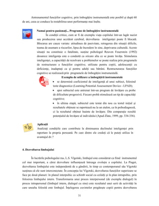 31
Antrenamentul funcţiilor cognitive, prin îmbogăţire instrumentală este posibil şi după 60
de ani, ceea ce conduce la restabilirea unor performanţe mai înalte.
Numai pentru pasionaţi... Programe de îmbogăţire instrumentală
În condiţii critice, cum ar fi de exemplu viaţa copilului într-un lagăr nazist
sau producerea unui accident cerebral, dezvoltarea inteligenţei poate fi blocată.
Blocarea are cauze variate: atitudinea de pasivitate, retragerea din situaţii dificile,
teama de asumare a riscurilor, lipsa de încredere în sine, deprivarea culturală. Aceste
situaţii nu constituie o fatalitate, susţine psihologul Reuven Feuerstein (1992)
deoarece inteligenţa este o conduită ca oricare alta ce se poate învăţa. Stimularea
inteligenţei, a capacităţii de rezolvare a problemelor se poate realiza prin programele
de restructurare a funcţiilor cognitive, utilizate pentru copiii, adolescenţii cu
deficienţe, inadaptaţi ca şi pentru adulţi sau bătrâni. Restructurarea funcţiilor
cognitive se realizează prin programele de îmbogăţire instrumentală.
Exemplu de utilizare a îmbogăţirii instrumentale
• se determină coeficientul de inteligenţă al unui subiect, folosind
teste diagnostice (Learning Potential Assessement Device - LPAD);
• apoi subiectul este antrenat într-un program de învăţare cu probe
de dificultate progresivă. Fiecare probă stimulează un tip de capacităţi
cognitive;
• în ultima etapă, subiectul este testat din nou cu testul iniţial şi
rezultatele obţinute se raportează nu la un etalon, ca în psihodiagnoză,
ci la rezultatul obţinut înainte de învăţare. Din comparaţie rezultă
potenţialul de învăţare al individului (Apud Zlate, 1999, pp. 334-336).
Aplicaţii
Analizaţi condiţiile care contribuie la diminuarea declinului inteligenţei prin
raportare la propria persoană. Pe care dintre ele credeţi că le puteţi utiliza în
avantajul dv.?
4. Dezvoltarea limbajului
În lucrările psihologului rus, L.S. Vîgotski, limbajul este considerat ca fiind instrumentul
cel mai important, a cărui dezvoltare influenţează întreaga evoluţie a copilului. La Piaget,
dezvoltarea limbajului este independentă de a gândirii, în timp ce contemporanul său Vîgotski
susţinea că ele sunt interconectate. În concepţia lui Vîgotski, dezvoltarea funcţiilor superioare se
face pe două planuri: în planul interpsihic ca schimb social cu ceilalţi şi în plan intrapsihic, prin
folosirea limbajului intern. Transformarea unui proces interpersonal (de exemplu dialogul) în
proces intrapersonal (limbajul intern, dialogul cu sine) este rezultatul unei serii de activităţi în
care unealta folosită este limbajul. Înţelegerea cuvintelor pregăteşte copiii pentru dezvoltarea
 