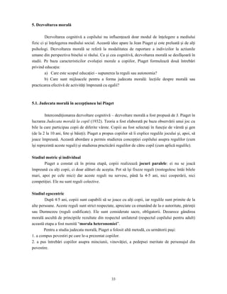 33
5. Dezvoltarea morală
Dezvoltarea cognitivă a copilului nu influenţează doar modul de înţelegere a mediului
fizic ci şi înţelegerea mediului social. Această idee apare la Jean Piaget şi este preluată şi de alţi
psihologi. Dezvoltarea morală se referă la modalitatea de raportare a indivizilor la actiunile
umane din perspectiva binelui si răului. Ca şi cea cognitivă, dezvoltarea morală se desfăşoară în
stadii. Pe baza caracteristicilor evoluţiei morale a copiilor, Piaget formulează două întrebări
privind educaţia:
a) Care este scopul educaţiei - supunerea la reguli sau autonomia?
b) Care sunt mijloacele pentru a forma judecata morală: lecţiile despre morală sau
practicarea efectivă de activităţi împreună cu egalii?
5.1. Judecata morală în accepţiunea lui Piaget
Intercondiţionarea dezvoltare cognitivă – dezvoltare morală a fost propusă de J. Piaget în
lucrarea Judecata morală la copil (1932). Teoria a fost elaborată pe baza observării unui joc cu
bile la care participau copii de diferite vârste. Copiii au fost selectaţi în funcţie de vârstă şi gen
(de la 2 la 10 ani, fete şi băieţi). Piaget a propus copiilor să îi explice regulile jocului şi, apoi, să
joace împreună. Această abordare a permis studierea concepţiei copilului asupra regulilor (cum
îşi reprezintă aceste reguli) şi studierea practicării regulilor de către copil (cum aplică regulile).
Stadiul motric şi individual
Piaget a constat că în prima etapă, copiii realizează jocuri paralele: ei nu se joacă
împreună cu alţi copii, ci doar alături de aceştia. Pot să îşi fixeze reguli (rostogolesc întâi bilele
mari, apoi pe cele mici) dar aceste reguli nu servesc, până la 4-5 ani, nici cooperării, nici
competiţiei. Ele nu sunt reguli colective.
Stadiul egocentric
După 4/5 ani, copiii sunt capabili să se joace cu alţi copii, iar regulile sunt primite de la
alte persoane. Aceste reguli sunt strict respectate, apreciate ca emanând de la o autoritate, părinţii
sau Dumnezeu (reguli codificate). Ele sunt considerate sacre, obligatorii. Deoarece gândirea
morală ascultă de principiile rezultate din respectul unilateral (respectul copilului pentru adult)
această etapa a fost numită “morala heteronomiei”.
Pentru a studia judecata morală, Piaget a folosit altă metodă, cu următorii paşi:
1. a compus povestiri pe care le-a prezentat copiilor.
2. a pus întrebări copiilor asupra minciunii, vinovăţiei, a pedepsei meritate de personajul din
povestire.
 