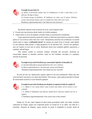34
Exemple de povestiri (1)
a) Andrei îi povesteşte mamei sale că învăţătoarea i-a dat o notă mare şi l-a
felicitat. De fapt el minte.
b) Cosmin merge la plimbare. El întâlneşte un câine care îl sperie. Reîntors
acasă, îi povesteşte mamei sale că a întâlnit un câine mare cât o vacă.
Întrebarea experimentatorului: Care băiat este mai mincinos?
Rezultatele obţinute arată că înainte de 8 ani, copiii răspund astfel:
• Cosmin este mai mincinos decât Andrei şi el trebuie pedepsit.
• Andrei minte ca să nu fie pedepsit, al doilea minte ca să primească o bomboană.
Copiii apreciază minciuna spusă de Cosmin ca fiind mai gravă decât cea spusă de Andrei
pentru că “nu există un câine mare cât o vacă”. Interpretarea autorului este următoarea: la această
vârstă copiii se supun „realismului moral” un amestec de reguli fizice şi morale, unde faptele
nu sunt judecate după intenţii, ci după apropierea lor de adevărul fizic. Actorul care gândeşte,
care are intenţii nu este luat în calcul. Realismul moral este rezultatul gândirii egocentrice a
copilului, afirmă Piaget.
Alte analize conduc la concluzii similare. Folosind alte povestiri, focalizate pe
consecinţele faptelor şi intenţiile actorilor, copiii au fost întrebaţi vinovăţiei şi a pedepsei
meritate de personaj.
Exemple de povestiri focalizate pe consecinţele faptelor şi intenţiile (2)
a) Ana fură dulceaţă şi sparge farfurioara din care a mâncat.
b) Maria spală farfuriile şi, din greşeală, sparge două farfurii
Întrebarea experimentatorului: Care fetiţă este mai vinovată?
În cazul de mai sus, răspunsurile copiilor, până la 8 ani sunt următoarele: Marie este mai
vinovată decât Ana pentru că a spart două farfurii. Prin urmare, copiii judecă acţiunile în funcţie
de consecinţele acestora şi nu de intenţiile agenţilor.
Exemple de povestiri focalizate pe dreptate şi supunerea faţă de regulă (3)
1. a. Mama îi cere unuia dintre copii să facă mai multe servicii decât îi cere
celuilalt.
1. b. Mama îl răsplăteşte mai mult pe copilul docil, decât pe copilul care nu se
supune.
2. Întrebarea experimentatorului: Este corect ceea ce face mama?
Înainte de 7-8 ani, copiii răspund că dacă mama procedează astfel, este drept. Conform
explicaţiei lui Piaget, regula este respectată pentru că emană de la un adult, este dată de o
autoritate. Noţiunea de dreptate, spune autorul, nu poate fi despărţită la această vârstă de
 