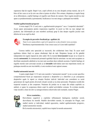 35
supunerea faţă de regulă. După 8 ani, copiii afirmă că nu este dreaptă cerinţa mamei, dar ar fi
bine să faci ceea ce ea îţi cere sau chiar ai putea să refuzi. Prin urmare, dreptatea şi regula încep
să se diferenţieze, copilul înţelege că regulile sunt făcute de oameni. Deci regula morală nu mai
apare ca predeterminată şi permanentă, încălcarea ei nu mai atrage o pedeapsă inevitabilă.
Stadiul egalitarismului progresiv
A treia etapă (7/8–11 ani) este a „egalitarismului progresiv” sau a “cooperării născânde”.
Acum apare preocuparea pentru respectarea regulilor: în jocul cu bile nu mai câştigă toţi
jucătorii, dar informaţiile pe care membrii aceluiaşi grup le dau despre regulile jocului sunt
diferite de la un copil la altul.
Exemplu de povestire focalizată pe egalitate (4)
Tata îi cere unuia dintre copii să îi spună tot ce face fratele /sora acestuia.
Întrebarea experimentatorului: Este corect ceea ce îi cere tatăl copilului?
Cererea tatălui este apreciată ca incorectă, din solidaritate între fraţi. În acest mod
egalitatea (dintre fraţi) se opune obedienţei faţă de tată. Dreptatea începe să fie gândită
independent de regula impusă de către adult. De la morala heteronomiei începe să se treacă la
morala autonomiei. Se instaurează primatul egalităţii faţă de autoritate: nu mai sunt acceptate cu
docilitate sancţiunile adultului şi nu mai sunt ascultate doar ordinele acestuia. Copilul înţelege că
regulile morale sunt convenţii sociale şi că intenţiile individului sunt mai importante moral, iar
pedeapsa morală nu este inevitabilă, ci este rezultat al unei opţiuni umane.
Stadiul autonomiei morale
A patra etapă (după 11/12 ani) este numită a “autonomiei morale” şi are ca note specifice
comportamentul bazat pe respectarea reciprocă a drepturilor şi a datoriilor şi pe conceperea
drepturilor egale în raport cu situaţia fiecărui individ. Individul este considerat ca sursă
generatoare de reguli pentru diversele situaţii sociale şi nu doar personale. Dreptatea rezultă din
respectul reciproc şi din cooperare. Noţiunea de justiţie nu se naşte din relaţia copilului cu
adultul, ci apare în cooperarea dintre copii în cadrul activităţilor comune. În evoluţia morală,
viaţa socială a clasei de elevi şi autoguvernarea colectivului sunt esenţiale, susţine Piaget.
Să ne reamintim...
Dezvoltarea cognitivă a copilului influenţează înţelegerea mediului social,
dezvoltarea lui morală. Stadiile dezvoltării morale, în concepţia lui Piaget, sunt
stadiul motric şi individual, stadiul egocentric, stadiul egalitarismului progresiv,
stadiul autonomiei morale.
De la morala eteronomiei, copilul trece treptat la morala autonomiei.
 