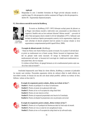 36
Aplicaţii
Răspundeţi la cele 2 întrebări formulate de Piaget privind educaţia morală a
copiilor (pag.33): din perspectiva ideilor susţinute de Piaget şi din din perspectiva
ideilor Dv. Argumentaţi răspunsul propriu.
5.2. Dezvoltarea morală în teoria lui Kohlberg
În teoria sa, Kohlberg (1927–1987) foloseşte acelaşi punct de plecare ca
şi Piaget: dezvoltarea morală a indivizilor este consonantă cu dezvoltarea lor
cognitivă. Studiile sale au fost realizate folosind “dileme morale” - povestiri al
căror final presupune două evaluări la fel de îndreptăţite (1971). Subiecţii sunt
invitaţi să analizeze faptele personajului central şi să le argumenteze, după care
sunt solicitaţi să descrie propriul mod de acţiune în aceeaşi situaţie şi să-şi
argumenteze comportamentul posibil (apud Elliott, 2000).
Exemplu de dilemă morală (Kohlberg)
<Soţia lui Heinz este foarte bolnavă şi poate să moară. Ea ar putea fi salvată dacă
ar primi un medicament rar şi foarte scump. Heintz încearcă să împrumute bani,
dar nu găseşte toată suma necesară. El merge la farmacistul care deţine
medicamentul util soţiei şi încearcă să-l convingă să-i vândă acest medicament cu
mai puţini bani, dar nu reuşeşte.
Ce trebuie să facă Heinz: să spargă farmacia şi să ia medicamentul pentru soţie sau
să-şi lase soţia să moară?>
Analizând răspunsurile unor băieţi de vârste diferite, Kohlberg a constatat că judecăţile
lor morale sunt similare. Prezentăm argumente oferite de subiecţi aflaţi în stadii diferite ale
dezvoltării morale, în funcţie de una din cele două soluţii posibile: a)Heinz nu trebuie să fure;
b)Heinz trebuie să fure (tab.3).
Exemple de argumente pentru soluţia „Heinz nu trebuie să fure”:
Stadiul 1. Pentru că poliţiştii îl vor duce la închisoare.
Stadiul 2. Pentru că poate să-şi găsească altă soţie.
Stadiul 3. Pentru că nu va fi acceptat de colegi dacă fură.
Stadiul 4. Pentru că este interzis să furi.
Stadiul 5. Pentru că respectul proprietăţii este înscris în Constituţie.
Stadiul 6. Pentru că dreptul la proprietate este un principiu universal.
Exemple de argumente pentru soluţia „Heinz trebuie să fure”:
Stadiul 1. Pentru că va fi pedepsit de Dumnezeu dacă îşi lasă soţia să moară.
Stadiul 2. Pentru că vrea ca soţia lui să-i pregătească masa.
Stadiul 3. Pentru că nu va fi acceptat de colegi dacă nu îşi salvează soţia.
L.Kohlberg
(1927–1987)
 