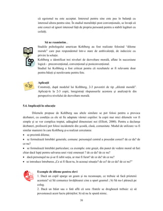 38
că egoismul nu este acceptat. Interesul pentru sine este pus în balanţă cu
interesul altora pentru sine. În stadiul moralităţii post convenţionale, se învaţă că
este corect să ignori interesul faţă de propria persoană pentru a stabili legături cu
ceilalţi.
Să ne reamintim...
Studiile psihologului american Kohlberg au fost realizate folosind “dileme
morale” care pun respondentul într-o stare de ambivalenţă, de indecizie cu
privire la soluţie.
Kohlberg a identificat trei niveluri de dezvoltare morală, aflate în succesiune
logică - preconvenţional, convenţional şi postconvenţional.
Studiul lui Kolhberg a fost criticat pentru că rezultatele ar fi relevante doar
pentru băieţi şi nerelevante pentru fete.
Aplicaţii
Construiţi, după modelul lui Kolhberg, 2-3 povestiri de tip „dilemă morală”.
Aplicaţi-le la 2-3 copii, înregistraţi răspunsurile acestora şi analizaţi-le din
perspectiva nivelului de dezvoltare morală.
5.4. Implicaţii în educaţie
Dilemele propuse de Kohlberg sau altele similare se pot folosi pentru a provoca
dezbateri, cu condiţia ca ele să fie adaptate vârstei copiilor: la copii mai mici dilemele vor fi
simple şi se vor complica treptat, adăugând dimensiuni noi (Elliott, 2000). Pentru a declanşa
dezbateri, profesorii pot folosi incidentele din şcoală, clasă, comunitate. Modul de utilizare va fi
similar manierei în care Kohlberg şi-a realizat cercetarea:
• se prezintă dilema;
• se formulează întrebări generale, comune: personajul central a procedat corect? de ce da? de
ce nu?
• se formulează întrebări particulare; ca exemplu: este greşit, din punct de vedere moral să furi
chiar dacă lupţi pentru salvarea unei vieţi omeneşti ? de ce da? de ce nu?
• dacă personajul nu şi-ar fi iubit soţia, ar mai fi furat? de ce da? de ce nu?
• se introduce întrebarea „Ce ai fi făcut tu, în aceeaşi situaţie? de ce? de ce da? de ce nu?”
Exemple de dileme pentru elevi
1. Dacă un copil sparge un geam şi nu recunoaşte, ce trebuie să facă prietenii
acestuia? a) Să comunice învăţătoarei cine a spart geamul ; b) Să nu-l pârască pe
coleg.
2. Dacă un băiat sau o fată află că sora /fratele se droghează trebuie: a) să
povestească acest lucru părinţilor; b) să nu le spună nimic.
 